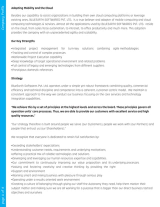 page6of8CompanyProfile
Adopting Mobility and the Cloud
Besides our capability to assist organizations in building their own cloud computing platforms or leverage
existing ones, BLUEEARTH SOFTWARES PVT. LTD. is a true believer and adopter of mobile computing and cloud
computing technologies & services. Almost all the applications used by BLUEEARTH SOFTWARES PVT. LTD. reside
on the cloud, from sales force automation, to intranet, to office productivity and much more. This adoption
provides the company with an unprecedented agility and scalability.
Our Key Strengths
ŸIntegrated project management for turn-key solutions combining agile methodologies
ŸTracking and control of complex processes
ŸNationwide Project Execution capability
ŸDeep knowledge of target operational environment and related problems
ŸFull control of legacy and emerging technologies from different suppliers
ŸPrestigious domestic references
Strategy
BlueEarth Softwares Pvt. Ltd. operates under a simple yet robust framework; combining quality, commercial
efficiency and technical discipline and competence into a coherent, customer-centric model. We maintain a
consistent approach to the way we conduct our business focusing on the core services and technology
integration capabilities.
“We achieve this by a set of principles at the highest levels and across the board. These principles govern all
operation units' core processes. Thus, we are able to provide our customers with excellent service and high
quality resources.”
“Our strategy therefore is built around people we serve (our Customers), people we work with (our Partners) and
people that entrust us (our Shareholders).”
We recognize that everyone is dedicated to retain full satisfaction by:
ŸExceeding stakeholders' expectations
ŸUnderstanding customer needs, requirements and underlying motivations
Ÿoffering a practical mix of reliable technologies and solutions
ŸDeveloping and leveraging our human resources expertise and capabilities
ŸOur commitment to continuously improving our value proposition and its underlying processes
ŸValuing and fostering creativity and creative thinking by providing the right
ŸSupport and environment
ŸWorking smart and mixing business with pleasure through serious play
ŸOperating under a results oriented work environment
ŸCreating a culture of belonging through giving our staff the Autonomy they need, help them master their
subject matter and making sure we are all working for a purpose that is bigger than our direct business tactical
objectives and ourselves
 