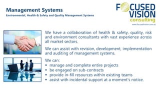 www.focusedvision.com.au
We have a collaboration of health & safety, quality, risk
and environment consultants with vast experience across
all market sectors.
We can assist with revision, development, implementation
and auditing of management systems.
We can:
 manage and complete entire projects
 be engaged on sub-contracts
 provide in-fill resources within existing teams
 assist with incidental support at a moment’s notice.
Management Systems
Environmental, Health & Safety and Quality Management Systems
 
