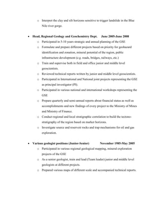 o Interpret the clay and silt horizons sensitive to trigger landslide in the Blue
Nile river gorge.
 Head, Regional Geology and Geochemistry Dept. June 2005-June 2008
o Participated in 5-10 years strategic and annual planning of the GSE
o Formulate and prepare different projects based on priority for geohazard
identification and zonation, mineral potential of the region, public
infrastructure development (e.g. roads, bridges, railways, etc.)
o Train and supervise both in field and office junior and middle level
geoscientists.
o Reviewed technical reports written by junior and middle level geoscientists.
o Participated in International and National joint projects representing the GSE
as principal investigator (PI).
o Participated in various national and international workshops representing the
GSE
o Prepare quarterly and semi-annual reports about financial status as well as
accomplishments and new findings of every project to the Ministry of Mines
and Ministry of Finance.
o Conduct regional and local stratigraphic correlation to build the tectono-
stratigraphy of the region based on marker horizons.
o Investigate source and reservoir rocks and trap mechanisms for oil and gas
exploration.
 Various geologist positions (Junior-Senior) November 1985-May 2005
o Participated in various regional geological mapping, mineral exploration
projects of the GSE
o As a senior geologist, train and lead (Team leader) junior and middle level
geologists at different projects.
o Prepared various maps of different scale and accompanied technical reports.
 