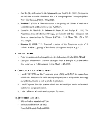  Gani Ds. N., Abdelsalam M. G., Solomon G., and Gani M. R. (2008), Stratigraphic
and structural evolution of the Blue Nile, NW Ethiopian plateau. Geological journal,
Wiley Inter Science, DOI:10.1002/gi.1127.
 Solomon G. (2000), A short introduction to the geology of Ethiopia. Chronicles of
Mineral Research and Exploration, No.540, BRGM.
 Peccerillo , B., Mandefro, B., Solomon G., Bedru, H., and Tesfaye, K. (1998), The
Precambrian rocks of Ethiopia: Petrology,, geochemistry and their interaction with
the recent volcanism from the Ethiopian Rift Valley. N. Jb. Miner. Abh., 173, p. 237-
262, Stuttgart.
 Solomon G. (1994-1995), Structural evolution of the Proterozoic rocks of S.
Ethiopia. UNESCO, geology of Sustainable Development Bulletin 10, p. 172.
8. PRESENTATION
 Poster presentation in Geology & Geophysics Colloquium, October 2014, M S&T
 Geological and Structural Evolution of Moyale Area, S. Ethiopia. IGCP-348 (MRB)
field conference in N. Ethiopia and Eretria, March 15-25, 1996.
9. COMPUTER & SOFTWARE SKILLS:
 I used FORTRAN and GMT programs using UNIX and LINUX to process huge
seismic data and conducted shear wave splitting analyses to study seismic anisotropy
and understand mantle as well as crustal deformations.
 I used Kingdom Suite and process seismic data to investigate source and reservoir
rocks for oil and gas exploration.
 I used LaTex and Microsoft word to prepare documents.
10. ACTIVITIES IN M S&T:
• African Student Association (ASA)
• International Students Club (ISC)
• Council of Graduate Students (CGS)
 