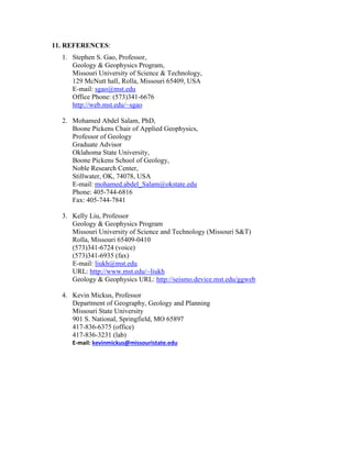 11. REFERENCES:
1. Stephen S. Gao, Professor,
Geology & Geophysics Program,
Missouri University of Science & Technology,
129 McNutt hall, Rolla, Missouri 65409, USA
E-mail: sgao@mst.edu
Office Phone: (573)341-6676
http://web.mst.edu/~sgao
2. Mohamed Abdel Salam, PhD,
Boone Pickens Chair of Applied Geophysics,
Professor of Geology
Graduate Advisor
Oklahoma State University,
Boone Pickens School of Geology,
Noble Research Center,
Stillwater, OK, 74078, USA
E-mail: mohamed.abdel_Salam@okstate.edu
Phone: 405-744-6816
Fax: 405-744-7841
3. Kelly Liu, Professor
Geology & Geophysics Program
Missouri University of Science and Technology (Missouri S&T)
Rolla, Missouri 65409-0410
(573)341-6724 (voice)
(573)341-6935 (fax)
E-mail: liukh@mst.edu
URL: http://www.mst.edu/~liukh
Geology & Geophysics URL: http://seismo.device.mst.edu/ggweb
4. Kevin Mickus, Professor
Department of Geography, Geology and Planning
Missouri State University
901 S. National, Springfield, MO 65897
417-836-6375 (office)
417-836-3231 (lab)
E-mail: kevinmickus@missouristate.edu
 