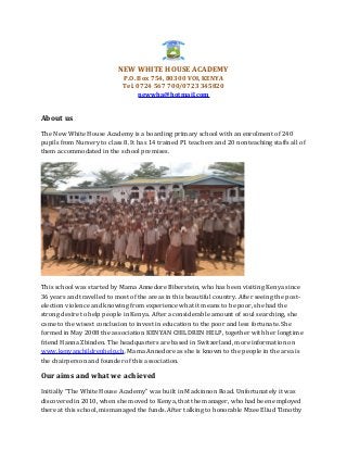 NEW WHITE HOUSE ACADEMY
P.O. Box 754, 80300 VOI, KENYA
Tel. 0724 567 700/0723 345820
newwha@hotmail.com
About us
The New White House Academy is a boarding primary school with an enrolment of 240
pupils from Nursery to class 8. It has 14 trained P1 teachers and 20 nonteaching staffs all of
them accommodated in the school premises.
This school was started by Mama Annedore Biberstein, who has been visiting Kenya since
36 years and travelled to most of the areas in this beautiful country. After seeing the post-
election violence and knowing from experience what it means to be poor, she had the
strong desire to help people in Kenya. After a considerable amount of soul searching, she
came to the wisest conclusion to invest in education to the poor and less fortunate. She
formed in May 2008 the association KENYAN CHILDREN HELP, together with her longtime
friend Hanna Zbinden. The headquarters are based in Switzerland, more information on
www.kenyanchildrenhelp.ch. Mama Annedore as she is known to the people in the area is
the chairperson and founder of this association.
Our aims and what we achieved
Initially “The White House Academy” was built in Mackinnon Road. Unfortunately it was
discovered in 2010, when she moved to Kenya, that the manager, who had been employed
there at this school, mismanaged the funds. After talking to honorable Mzee Eliud Timothy
 