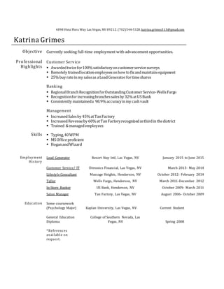 4898 Vista Flora Way Las Vegas, NV 89212.(702)544-5328.katrina.grimes313@gmail.com
Katrina Grimes
Objective Currently seeking full-time employment with advancement opportunities.
Professional
Highlights
Customer Service
 Awardedtwicefor100%satisfactoryoncustomerservicesurveys
 Remotely trainedlocationemployeesonhow tofixandmaintainequipment
 25%buy rateinmy salesas aLeadGeneratorfortimeshares
Banking
 RegionalBranchRecognitionforOutstandingCustomerService-WellsFargo
 Recognitionforincreasingbranchessalesby 32%atUSBank
 Consistently maintaineda 98.9%accuracyinmy cashvault
Management
 IncreasedSalesby 45%atTanFactory
 IncreasedRevenueby 60%atTanFactoryrecognizedasthirdinthedistrict
 Trained &managedemployees
Skills  Typing,40WPM
 MSOfficeproficient
 HoganandWizard
Employment
History
Lead Generator Resort Stay Intl, Las Vegas, NV January 2015 to June 2015
Customer Service/ IT Ditronics Financial, Las Vegas, NV March 2013- May 2014
Lifestyle Consultant Massage Heights, Henderson, NV October 2012- February 2014
Teller Wells Fargo, Henderson, NV March 2011-December 2012
In-Store Banker US Bank, Henderson, NV October 2009- March 2011
Salon Manager Tan Factory, Las Vegas, NV August 2006- October 2009
Education Some coursework
(Psychology Major) Kaplan University, Las Vegas, NV Current Student
General Education
Diploma
College of Southern Nevada, Las
Vegas, NV Spring 2008
*References
available on
request.
 