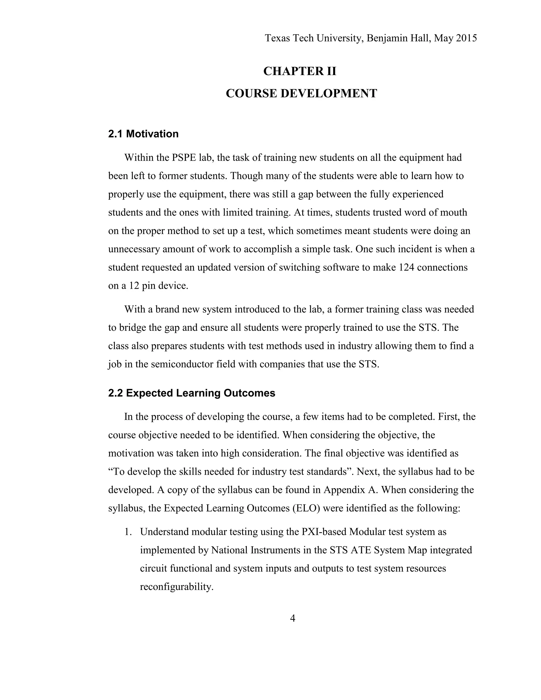 Texas Tech University, Benjamin Hall, May 2015
4
CHAPTER II
COURSE DEVELOPMENT
2.1 Motivation
Within the PSPE lab, the task of training new students on all the equipment had
been left to former students. Though many of the students were able to learn how to
properly use the equipment, there was still a gap between the fully experienced
students and the ones with limited training. At times, students trusted word of mouth
on the proper method to set up a test, which sometimes meant students were doing an
unnecessary amount of work to accomplish a simple task. One such incident is when a
student requested an updated version of switching software to make 124 connections
on a 12 pin device.
With a brand new system introduced to the lab, a former training class was needed
to bridge the gap and ensure all students were properly trained to use the STS. The
class also prepares students with test methods used in industry allowing them to find a
job in the semiconductor field with companies that use the STS.
2.2 Expected Learning Outcomes
In the process of developing the course, a few items had to be completed. First, the
course objective needed to be identified. When considering the objective, the
motivation was taken into high consideration. The final objective was identified as
“To develop the skills needed for industry test standards”. Next, the syllabus had to be
developed. A copy of the syllabus can be found in Appendix A. When considering the
syllabus, the Expected Learning Outcomes (ELO) were identified as the following:
1. Understand modular testing using the PXI-based Modular test system as
implemented by National Instruments in the STS ATE System Map integrated
circuit functional and system inputs and outputs to test system resources
reconfigurability.
 