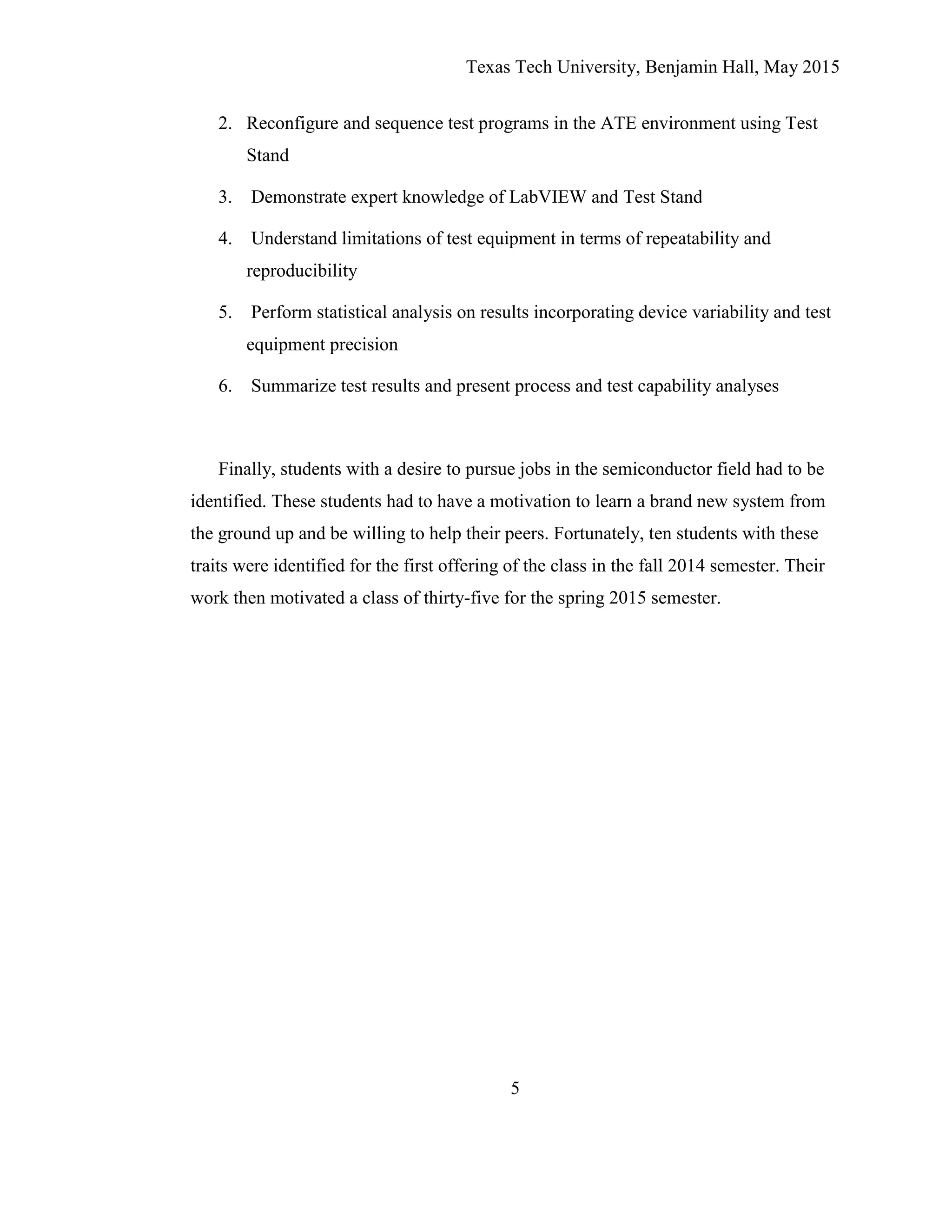 Texas Tech University, Benjamin Hall, May 2015
5
2. Reconfigure and sequence test programs in the ATE environment using Test
Stand
3. Demonstrate expert knowledge of LabVIEW and Test Stand
4. Understand limitations of test equipment in terms of repeatability and
reproducibility
5. Perform statistical analysis on results incorporating device variability and test
equipment precision
6. Summarize test results and present process and test capability analyses
Finally, students with a desire to pursue jobs in the semiconductor field had to be
identified. These students had to have a motivation to learn a brand new system from
the ground up and be willing to help their peers. Fortunately, ten students with these
traits were identified for the first offering of the class in the fall 2014 semester. Their
work then motivated a class of thirty-five for the spring 2015 semester.
 