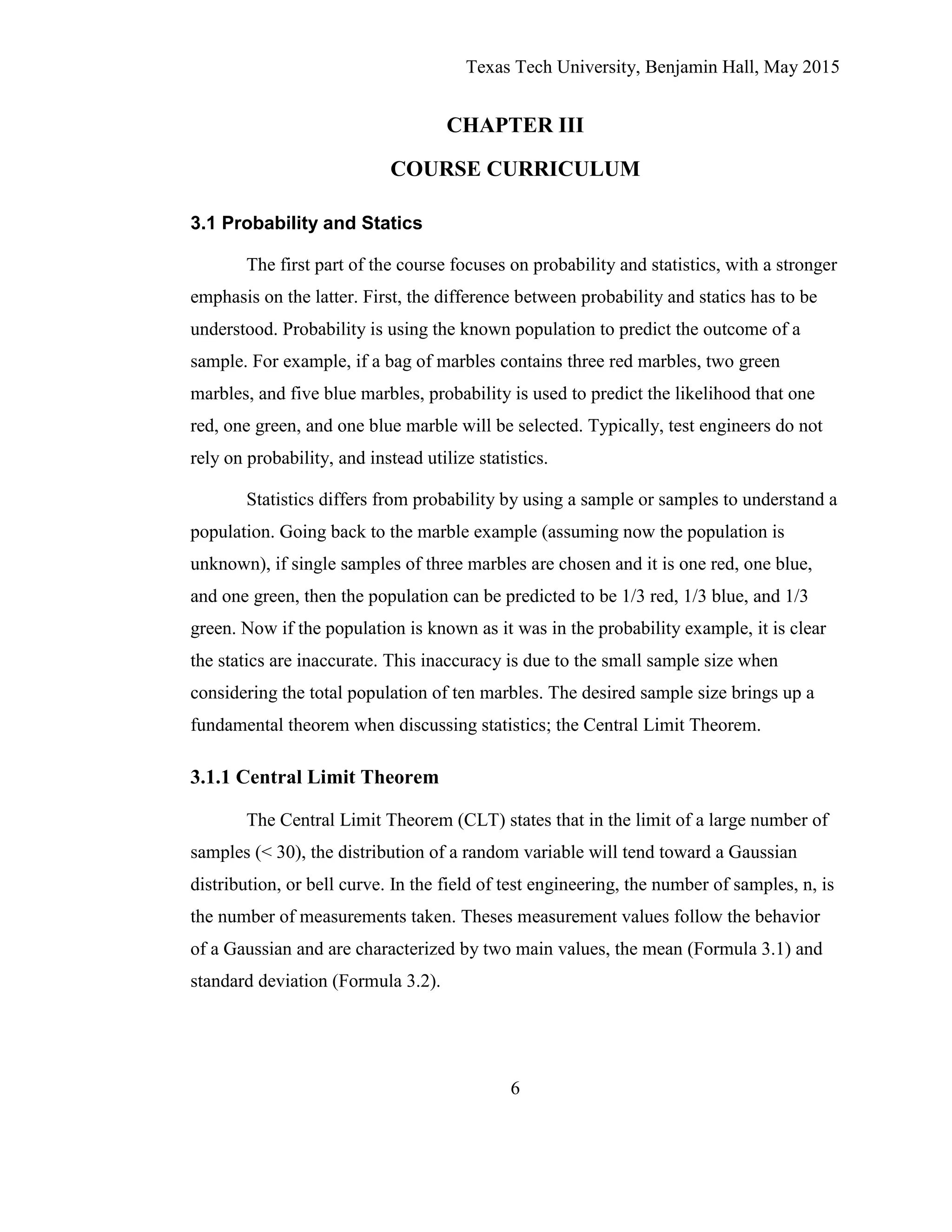 Texas Tech University, Benjamin Hall, May 2015
6
CHAPTER III
COURSE CURRICULUM
3.1 Probability and Statics
The first part of the course focuses on probability and statistics, with a stronger
emphasis on the latter. First, the difference between probability and statics has to be
understood. Probability is using the known population to predict the outcome of a
sample. For example, if a bag of marbles contains three red marbles, two green
marbles, and five blue marbles, probability is used to predict the likelihood that one
red, one green, and one blue marble will be selected. Typically, test engineers do not
rely on probability, and instead utilize statistics.
Statistics differs from probability by using a sample or samples to understand a
population. Going back to the marble example (assuming now the population is
unknown), if single samples of three marbles are chosen and it is one red, one blue,
and one green, then the population can be predicted to be 1/3 red, 1/3 blue, and 1/3
green. Now if the population is known as it was in the probability example, it is clear
the statics are inaccurate. This inaccuracy is due to the small sample size when
considering the total population of ten marbles. The desired sample size brings up a
fundamental theorem when discussing statistics; the Central Limit Theorem.
3.1.1 Central Limit Theorem
The Central Limit Theorem (CLT) states that in the limit of a large number of
samples (< 30), the distribution of a random variable will tend toward a Gaussian
distribution, or bell curve. In the field of test engineering, the number of samples, n, is
the number of measurements taken. Theses measurement values follow the behavior
of a Gaussian and are characterized by two main values, the mean (Formula 3.1) and
standard deviation (Formula 3.2).
 