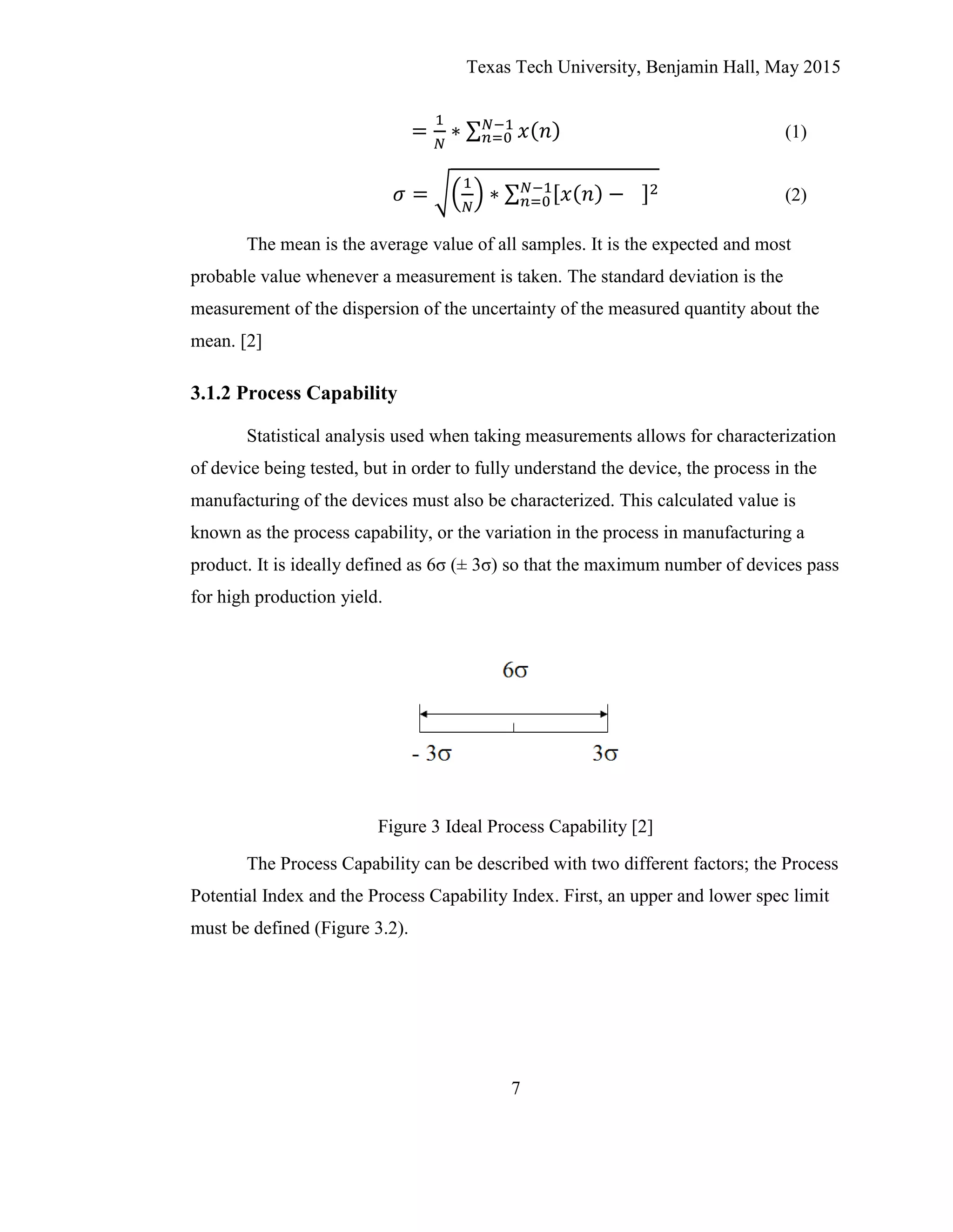 Texas Tech University, Benjamin Hall, May 2015
7
(1)
(2)
The mean is the average value of all samples. It is the expected and most
probable value whenever a measurement is taken. The standard deviation is the
measurement of the dispersion of the uncertainty of the measured quantity about the
mean. [2]
3.1.2 Process Capability
Statistical analysis used when taking measurements allows for characterization
of device being tested, but in order to fully understand the device, the process in the
manufacturing of the devices must also be characterized. This calculated value is
known as the process capability, or the variation in the process in manufacturing a
product. It is ideally defined as 6σ (± 3σ) so that the maximum number of devices pass
for high production yield.
Figure 3 Ideal Process Capability [2]
The Process Capability can be described with two different factors; the Process
Potential Index and the Process Capability Index. First, an upper and lower spec limit
must be defined (Figure 3.2).
 