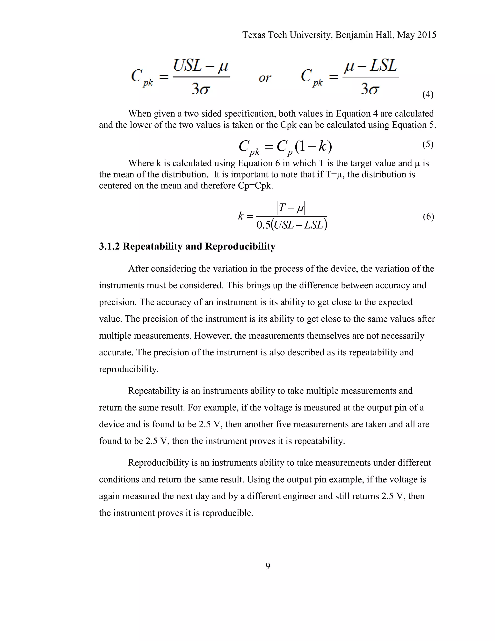 Texas Tech University, Benjamin Hall, May 2015
9
(4)
When given a two sided specification, both values in Equation 4 are calculated
and the lower of the two values is taken or the Cpk can be calculated using Equation 5.
(5)
Where k is calculated using Equation 6 in which T is the target value and µ is
the mean of the distribution. It is important to note that if T=µ, the distribution is
centered on the mean and therefore Cp=Cpk.
3.1.2 Repeatability and Reproducibility
After considering the variation in the process of the device, the variation of the
instruments must be considered. This brings up the difference between accuracy and
precision. The accuracy of an instrument is its ability to get close to the expected
value. The precision of the instrument is its ability to get close to the same values after
multiple measurements. However, the measurements themselves are not necessarily
accurate. The precision of the instrument is also described as its repeatability and
reproducibility.
Repeatability is an instruments ability to take multiple measurements and
return the same result. For example, if the voltage is measured at the output pin of a
device and is found to be 2.5 V, then another five measurements are taken and all are
found to be 2.5 V, then the instrument proves it is repeatability.
Reproducibility is an instruments ability to take measurements under different
conditions and return the same result. Using the output pin example, if the voltage is
again measured the next day and by a different engineer and still returns 2.5 V, then
the instrument proves it is reproducible.
)1( kCC ppk 
 LSLUSL
T
k



5.0

(6)
 
