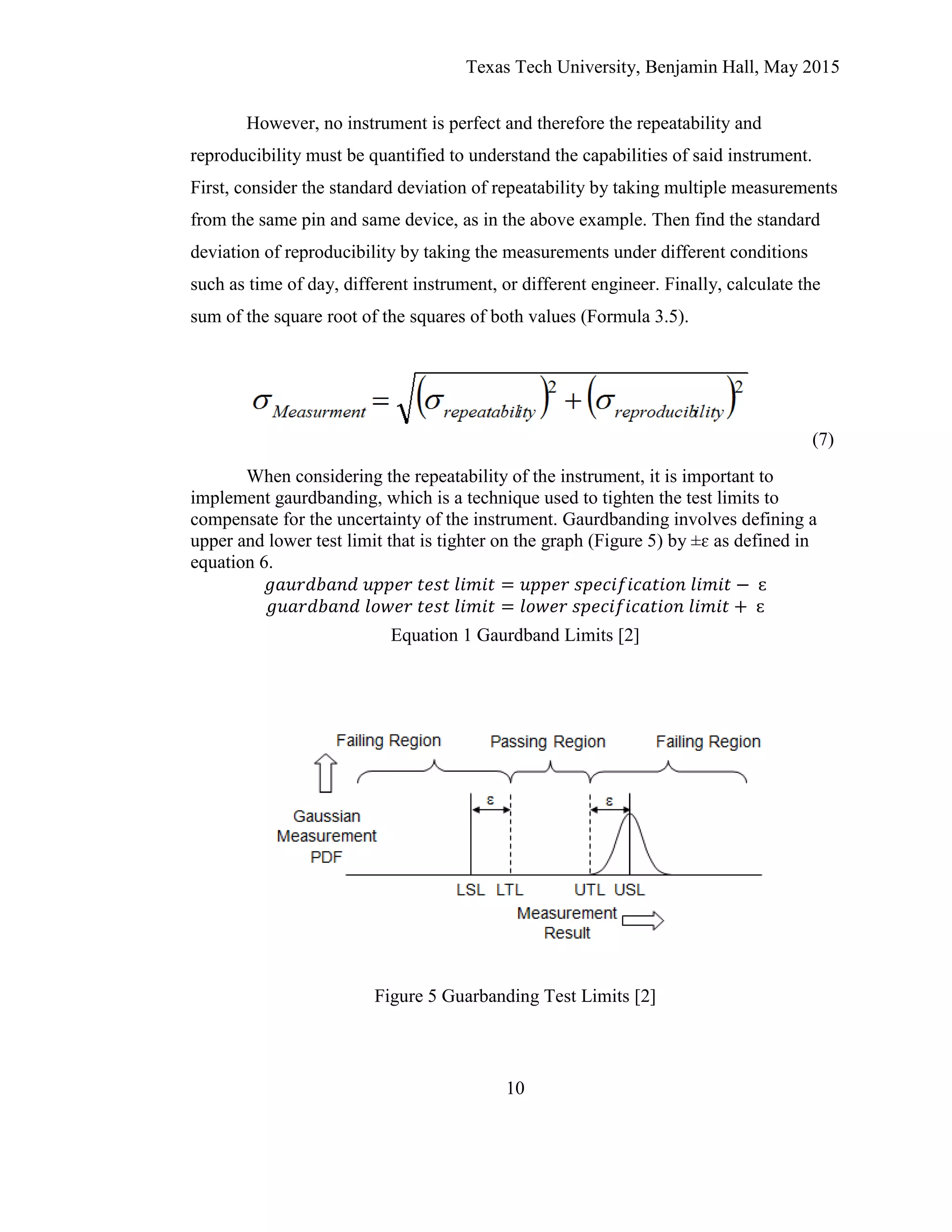 Texas Tech University, Benjamin Hall, May 2015
10
However, no instrument is perfect and therefore the repeatability and
reproducibility must be quantified to understand the capabilities of said instrument.
First, consider the standard deviation of repeatability by taking multiple measurements
from the same pin and same device, as in the above example. Then find the standard
deviation of reproducibility by taking the measurements under different conditions
such as time of day, different instrument, or different engineer. Finally, calculate the
sum of the square root of the squares of both values (Formula 3.5).
(7)
When considering the repeatability of the instrument, it is important to
implement gaurdbanding, which is a technique used to tighten the test limits to
compensate for the uncertainty of the instrument. Gaurdbanding involves defining a
upper and lower test limit that is tighter on the graph (Figure 5) by ±ɛ as defined in
equation 6.
Equation 1 Gaurdband Limits [2]
Figure 5 Guarbanding Test Limits [2]
 