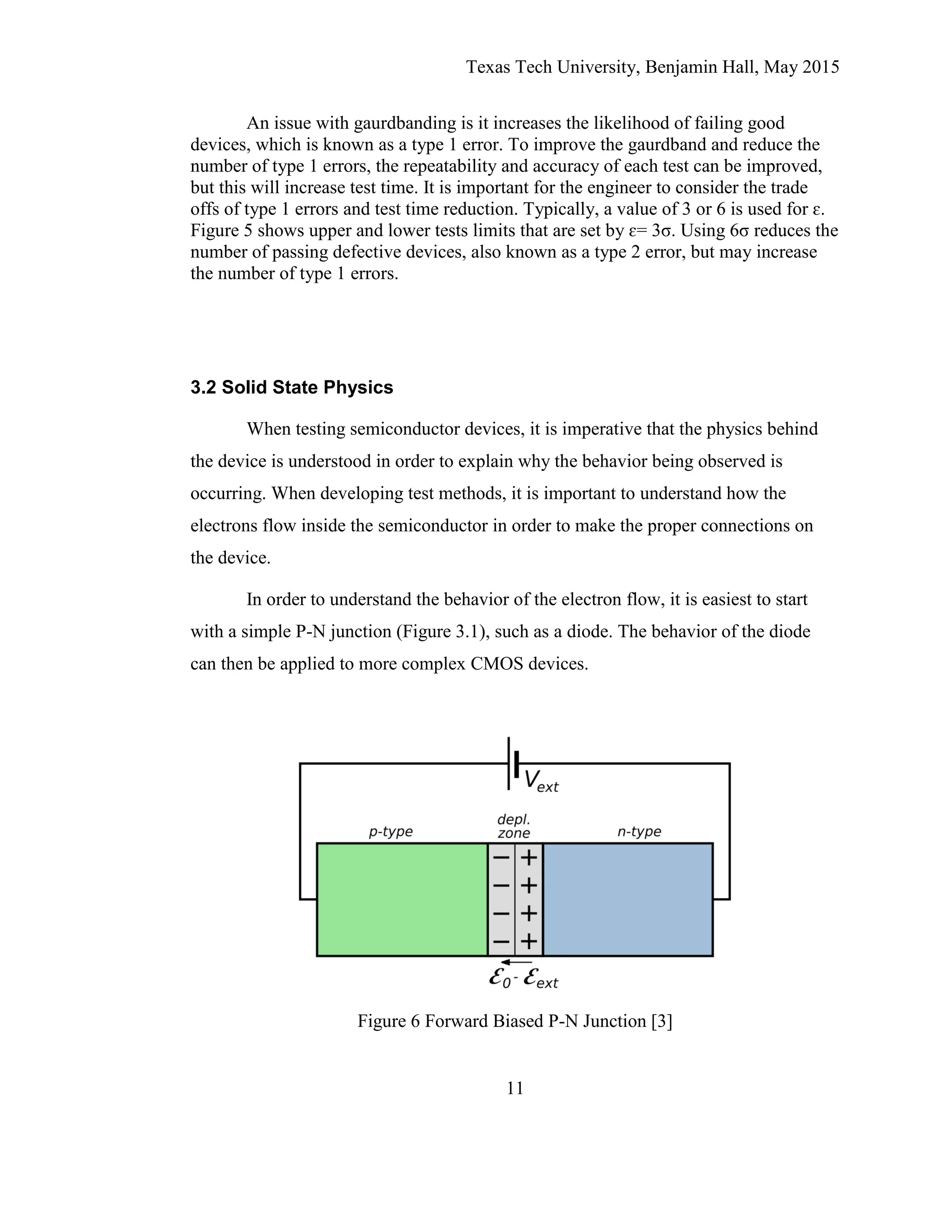 Texas Tech University, Benjamin Hall, May 2015
11
An issue with gaurdbanding is it increases the likelihood of failing good
devices, which is known as a type 1 error. To improve the gaurdband and reduce the
number of type 1 errors, the repeatability and accuracy of each test can be improved,
but this will increase test time. It is important for the engineer to consider the trade
offs of type 1 errors and test time reduction. Typically, a value of 3 or 6 is used for ɛ.
Figure 5 shows upper and lower tests limits that are set by ɛ= 3σ. Using 6σ reduces the
number of passing defective devices, also known as a type 2 error, but may increase
the number of type 1 errors.
3.2 Solid State Physics
When testing semiconductor devices, it is imperative that the physics behind
the device is understood in order to explain why the behavior being observed is
occurring. When developing test methods, it is important to understand how the
electrons flow inside the semiconductor in order to make the proper connections on
the device.
In order to understand the behavior of the electron flow, it is easiest to start
with a simple P-N junction (Figure 3.1), such as a diode. The behavior of the diode
can then be applied to more complex CMOS devices.
Figure 6 Forward Biased P-N Junction [3]
 