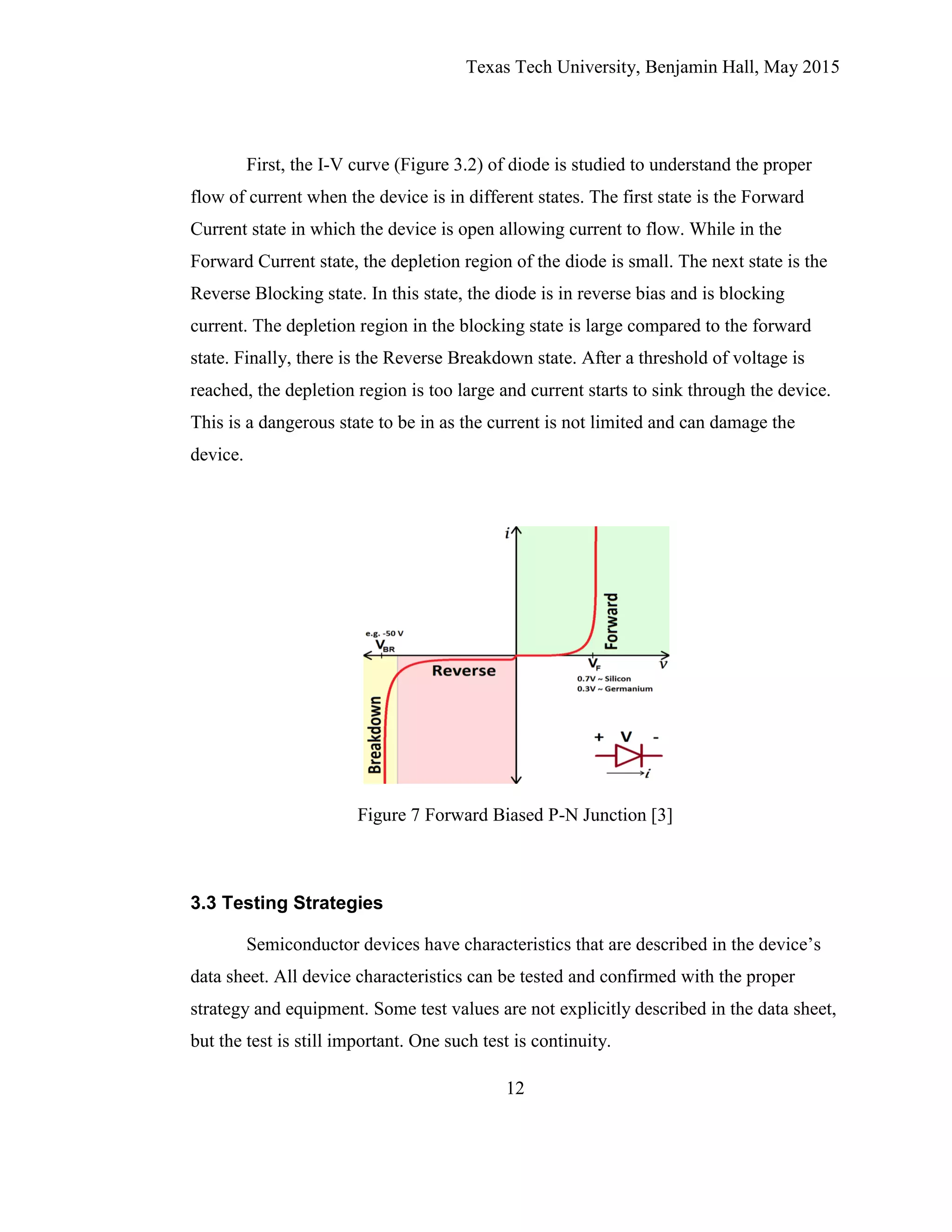Texas Tech University, Benjamin Hall, May 2015
12
First, the I-V curve (Figure 3.2) of diode is studied to understand the proper
flow of current when the device is in different states. The first state is the Forward
Current state in which the device is open allowing current to flow. While in the
Forward Current state, the depletion region of the diode is small. The next state is the
Reverse Blocking state. In this state, the diode is in reverse bias and is blocking
current. The depletion region in the blocking state is large compared to the forward
state. Finally, there is the Reverse Breakdown state. After a threshold of voltage is
reached, the depletion region is too large and current starts to sink through the device.
This is a dangerous state to be in as the current is not limited and can damage the
device.
Figure 7 Forward Biased P-N Junction [3]
3.3 Testing Strategies
Semiconductor devices have characteristics that are described in the device’s
data sheet. All device characteristics can be tested and confirmed with the proper
strategy and equipment. Some test values are not explicitly described in the data sheet,
but the test is still important. One such test is continuity.
 