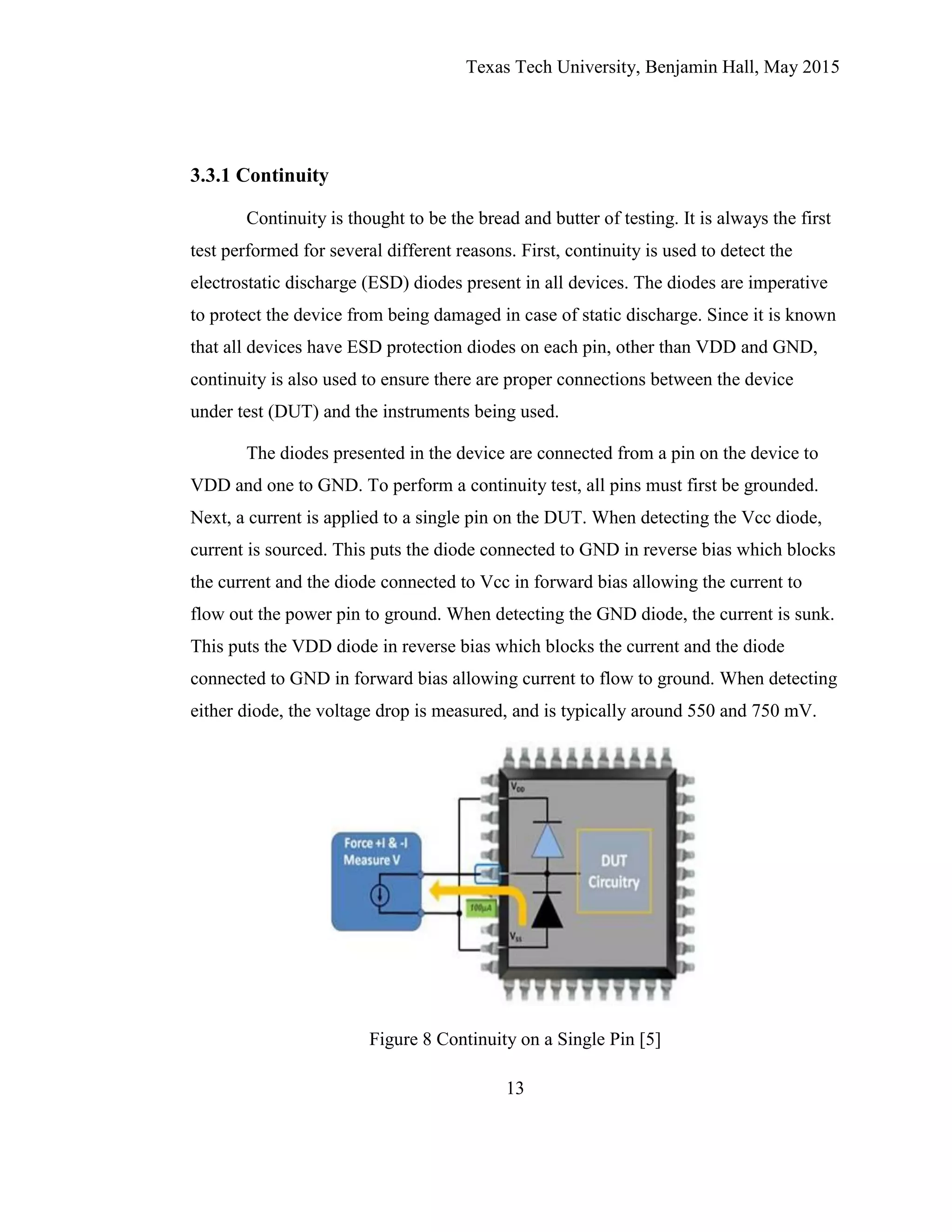 Texas Tech University, Benjamin Hall, May 2015
13
3.3.1 Continuity
Continuity is thought to be the bread and butter of testing. It is always the first
test performed for several different reasons. First, continuity is used to detect the
electrostatic discharge (ESD) diodes present in all devices. The diodes are imperative
to protect the device from being damaged in case of static discharge. Since it is known
that all devices have ESD protection diodes on each pin, other than VDD and GND,
continuity is also used to ensure there are proper connections between the device
under test (DUT) and the instruments being used.
The diodes presented in the device are connected from a pin on the device to
VDD and one to GND. To perform a continuity test, all pins must first be grounded.
Next, a current is applied to a single pin on the DUT. When detecting the Vcc diode,
current is sourced. This puts the diode connected to GND in reverse bias which blocks
the current and the diode connected to Vcc in forward bias allowing the current to
flow out the power pin to ground. When detecting the GND diode, the current is sunk.
This puts the VDD diode in reverse bias which blocks the current and the diode
connected to GND in forward bias allowing current to flow to ground. When detecting
either diode, the voltage drop is measured, and is typically around 550 and 750 mV.
Figure 8 Continuity on a Single Pin [5]
 