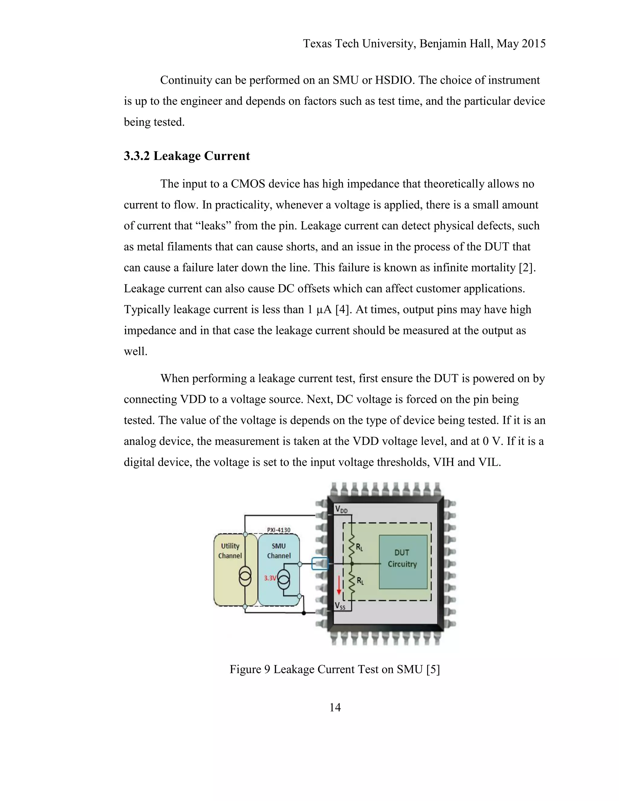 Texas Tech University, Benjamin Hall, May 2015
14
Continuity can be performed on an SMU or HSDIO. The choice of instrument
is up to the engineer and depends on factors such as test time, and the particular device
being tested.
3.3.2 Leakage Current
The input to a CMOS device has high impedance that theoretically allows no
current to flow. In practicality, whenever a voltage is applied, there is a small amount
of current that “leaks” from the pin. Leakage current can detect physical defects, such
as metal filaments that can cause shorts, and an issue in the process of the DUT that
can cause a failure later down the line. This failure is known as infinite mortality [2].
Leakage current can also cause DC offsets which can affect customer applications.
Typically leakage current is less than 1 µA [4]. At times, output pins may have high
impedance and in that case the leakage current should be measured at the output as
well.
When performing a leakage current test, first ensure the DUT is powered on by
connecting VDD to a voltage source. Next, DC voltage is forced on the pin being
tested. The value of the voltage is depends on the type of device being tested. If it is an
analog device, the measurement is taken at the VDD voltage level, and at 0 V. If it is a
digital device, the voltage is set to the input voltage thresholds, VIH and VIL.
Figure 9 Leakage Current Test on SMU [5]
 