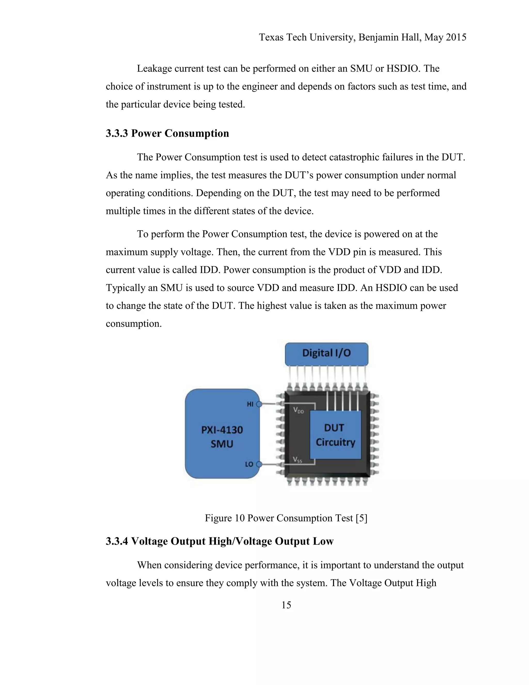 Texas Tech University, Benjamin Hall, May 2015
15
Leakage current test can be performed on either an SMU or HSDIO. The
choice of instrument is up to the engineer and depends on factors such as test time, and
the particular device being tested.
3.3.3 Power Consumption
The Power Consumption test is used to detect catastrophic failures in the DUT.
As the name implies, the test measures the DUT’s power consumption under normal
operating conditions. Depending on the DUT, the test may need to be performed
multiple times in the different states of the device.
To perform the Power Consumption test, the device is powered on at the
maximum supply voltage. Then, the current from the VDD pin is measured. This
current value is called IDD. Power consumption is the product of VDD and IDD.
Typically an SMU is used to source VDD and measure IDD. An HSDIO can be used
to change the state of the DUT. The highest value is taken as the maximum power
consumption.
Figure 10 Power Consumption Test [5]
3.3.4 Voltage Output High/Voltage Output Low
When considering device performance, it is important to understand the output
voltage levels to ensure they comply with the system. The Voltage Output High
 