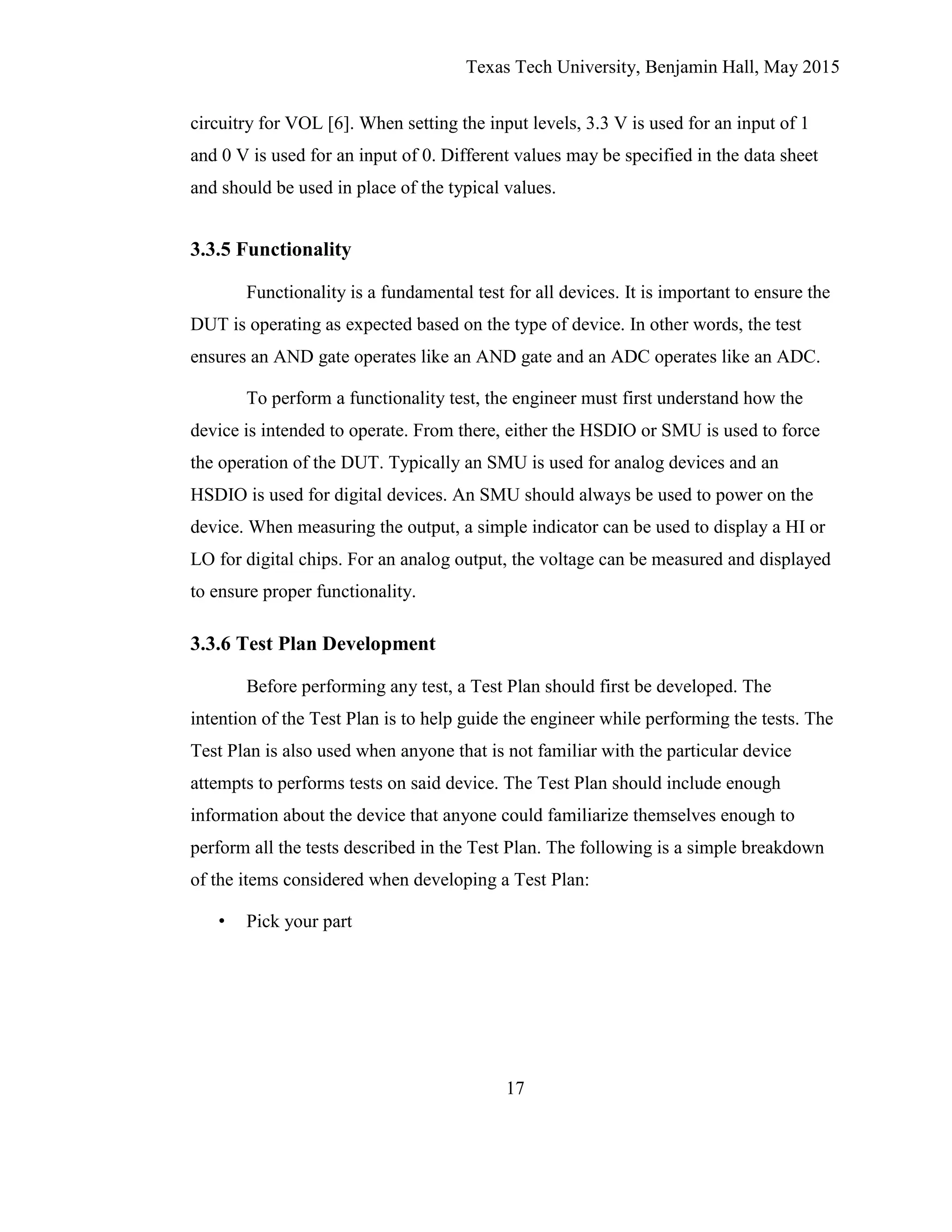Texas Tech University, Benjamin Hall, May 2015
17
circuitry for VOL [6]. When setting the input levels, 3.3 V is used for an input of 1
and 0 V is used for an input of 0. Different values may be specified in the data sheet
and should be used in place of the typical values.
3.3.5 Functionality
Functionality is a fundamental test for all devices. It is important to ensure the
DUT is operating as expected based on the type of device. In other words, the test
ensures an AND gate operates like an AND gate and an ADC operates like an ADC.
To perform a functionality test, the engineer must first understand how the
device is intended to operate. From there, either the HSDIO or SMU is used to force
the operation of the DUT. Typically an SMU is used for analog devices and an
HSDIO is used for digital devices. An SMU should always be used to power on the
device. When measuring the output, a simple indicator can be used to display a HI or
LO for digital chips. For an analog output, the voltage can be measured and displayed
to ensure proper functionality.
3.3.6 Test Plan Development
Before performing any test, a Test Plan should first be developed. The
intention of the Test Plan is to help guide the engineer while performing the tests. The
Test Plan is also used when anyone that is not familiar with the particular device
attempts to performs tests on said device. The Test Plan should include enough
information about the device that anyone could familiarize themselves enough to
perform all the tests described in the Test Plan. The following is a simple breakdown
of the items considered when developing a Test Plan:
• Pick your part
 