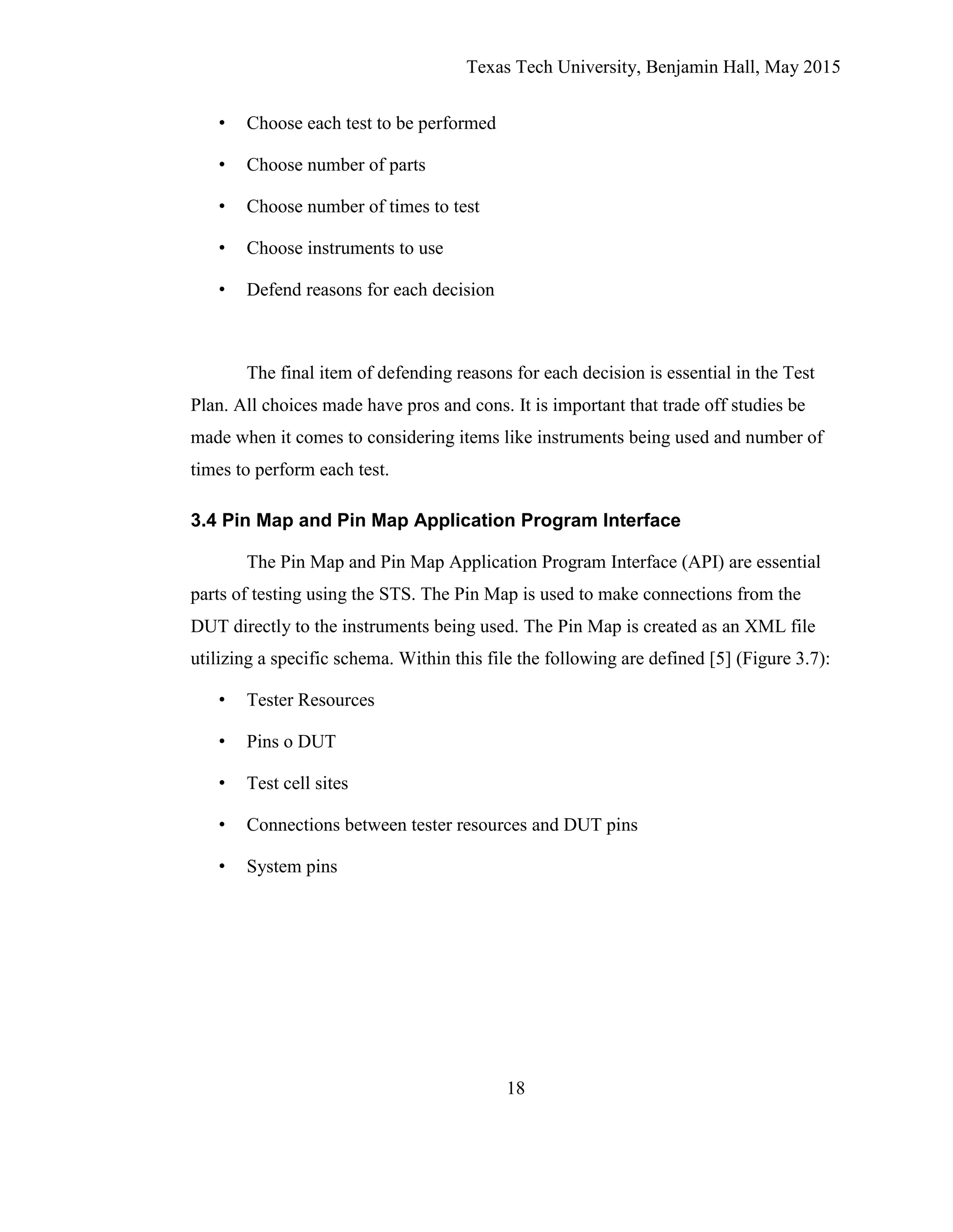 Texas Tech University, Benjamin Hall, May 2015
18
• Choose each test to be performed
• Choose number of parts
• Choose number of times to test
• Choose instruments to use
• Defend reasons for each decision
The final item of defending reasons for each decision is essential in the Test
Plan. All choices made have pros and cons. It is important that trade off studies be
made when it comes to considering items like instruments being used and number of
times to perform each test.
3.4 Pin Map and Pin Map Application Program Interface
The Pin Map and Pin Map Application Program Interface (API) are essential
parts of testing using the STS. The Pin Map is used to make connections from the
DUT directly to the instruments being used. The Pin Map is created as an XML file
utilizing a specific schema. Within this file the following are defined [5] (Figure 3.7):
• Tester Resources
• Pins o DUT
• Test cell sites
• Connections between tester resources and DUT pins
• System pins
 