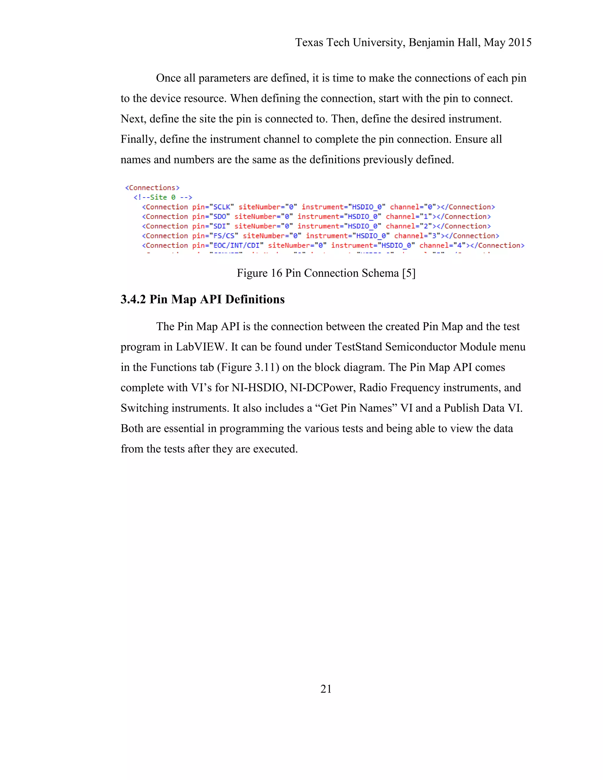 Texas Tech University, Benjamin Hall, May 2015
21
Once all parameters are defined, it is time to make the connections of each pin
to the device resource. When defining the connection, start with the pin to connect.
Next, define the site the pin is connected to. Then, define the desired instrument.
Finally, define the instrument channel to complete the pin connection. Ensure all
names and numbers are the same as the definitions previously defined.
Figure 16 Pin Connection Schema [5]
3.4.2 Pin Map API Definitions
The Pin Map API is the connection between the created Pin Map and the test
program in LabVIEW. It can be found under TestStand Semiconductor Module menu
in the Functions tab (Figure 3.11) on the block diagram. The Pin Map API comes
complete with VI’s for NI-HSDIO, NI-DCPower, Radio Frequency instruments, and
Switching instruments. It also includes a “Get Pin Names” VI and a Publish Data VI.
Both are essential in programming the various tests and being able to view the data
from the tests after they are executed.
 