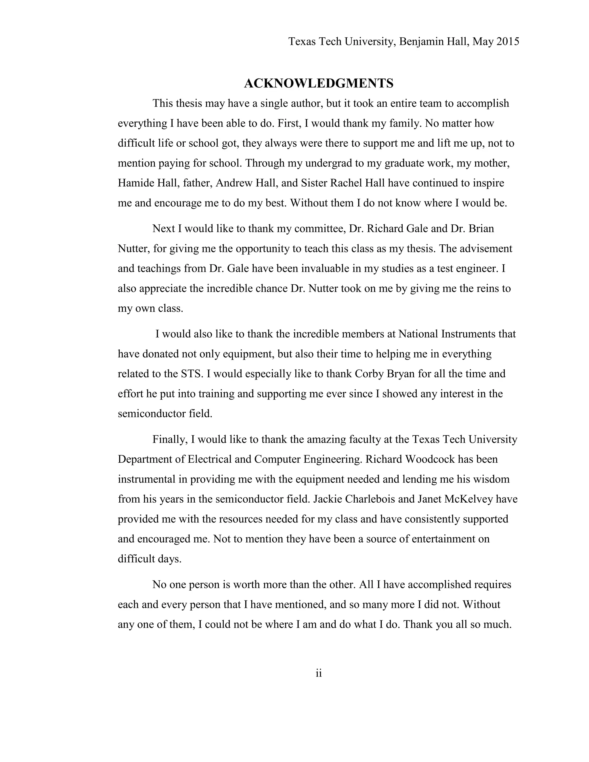 Texas Tech University, Benjamin Hall, May 2015
ii
ACKNOWLEDGMENTS
This thesis may have a single author, but it took an entire team to accomplish
everything I have been able to do. First, I would thank my family. No matter how
difficult life or school got, they always were there to support me and lift me up, not to
mention paying for school. Through my undergrad to my graduate work, my mother,
Hamide Hall, father, Andrew Hall, and Sister Rachel Hall have continued to inspire
me and encourage me to do my best. Without them I do not know where I would be.
Next I would like to thank my committee, Dr. Richard Gale and Dr. Brian
Nutter, for giving me the opportunity to teach this class as my thesis. The advisement
and teachings from Dr. Gale have been invaluable in my studies as a test engineer. I
also appreciate the incredible chance Dr. Nutter took on me by giving me the reins to
my own class.
I would also like to thank the incredible members at National Instruments that
have donated not only equipment, but also their time to helping me in everything
related to the STS. I would especially like to thank Corby Bryan for all the time and
effort he put into training and supporting me ever since I showed any interest in the
semiconductor field.
Finally, I would like to thank the amazing faculty at the Texas Tech University
Department of Electrical and Computer Engineering. Richard Woodcock has been
instrumental in providing me with the equipment needed and lending me his wisdom
from his years in the semiconductor field. Jackie Charlebois and Janet McKelvey have
provided me with the resources needed for my class and have consistently supported
and encouraged me. Not to mention they have been a source of entertainment on
difficult days.
No one person is worth more than the other. All I have accomplished requires
each and every person that I have mentioned, and so many more I did not. Without
any one of them, I could not be where I am and do what I do. Thank you all so much.
 