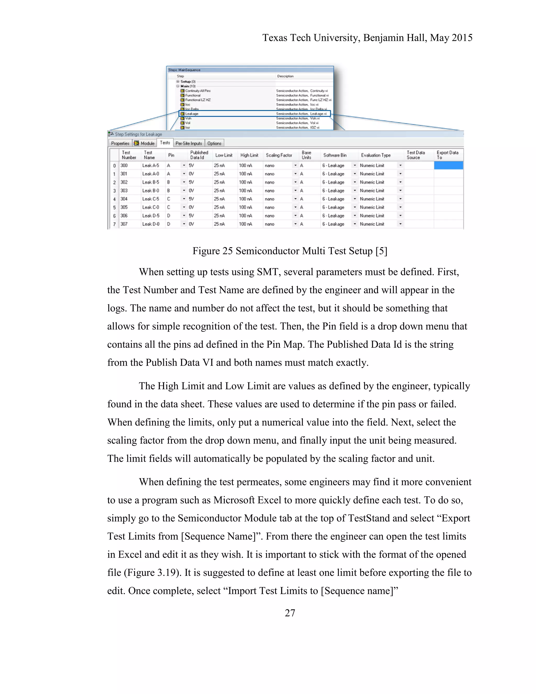 Texas Tech University, Benjamin Hall, May 2015
27
Figure 25 Semiconductor Multi Test Setup [5]
When setting up tests using SMT, several parameters must be defined. First,
the Test Number and Test Name are defined by the engineer and will appear in the
logs. The name and number do not affect the test, but it should be something that
allows for simple recognition of the test. Then, the Pin field is a drop down menu that
contains all the pins ad defined in the Pin Map. The Published Data Id is the string
from the Publish Data VI and both names must match exactly.
The High Limit and Low Limit are values as defined by the engineer, typically
found in the data sheet. These values are used to determine if the pin pass or failed.
When defining the limits, only put a numerical value into the field. Next, select the
scaling factor from the drop down menu, and finally input the unit being measured.
The limit fields will automatically be populated by the scaling factor and unit.
When defining the test permeates, some engineers may find it more convenient
to use a program such as Microsoft Excel to more quickly define each test. To do so,
simply go to the Semiconductor Module tab at the top of TestStand and select “Export
Test Limits from [Sequence Name]”. From there the engineer can open the test limits
in Excel and edit it as they wish. It is important to stick with the format of the opened
file (Figure 3.19). It is suggested to define at least one limit before exporting the file to
edit. Once complete, select “Import Test Limits to [Sequence name]”
 