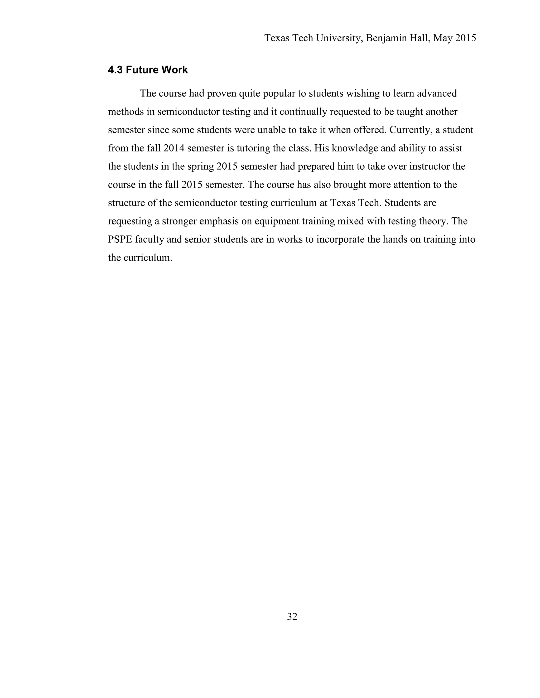 Texas Tech University, Benjamin Hall, May 2015
32
4.3 Future Work
The course had proven quite popular to students wishing to learn advanced
methods in semiconductor testing and it continually requested to be taught another
semester since some students were unable to take it when offered. Currently, a student
from the fall 2014 semester is tutoring the class. His knowledge and ability to assist
the students in the spring 2015 semester had prepared him to take over instructor the
course in the fall 2015 semester. The course has also brought more attention to the
structure of the semiconductor testing curriculum at Texas Tech. Students are
requesting a stronger emphasis on equipment training mixed with testing theory. The
PSPE faculty and senior students are in works to incorporate the hands on training into
the curriculum.
 