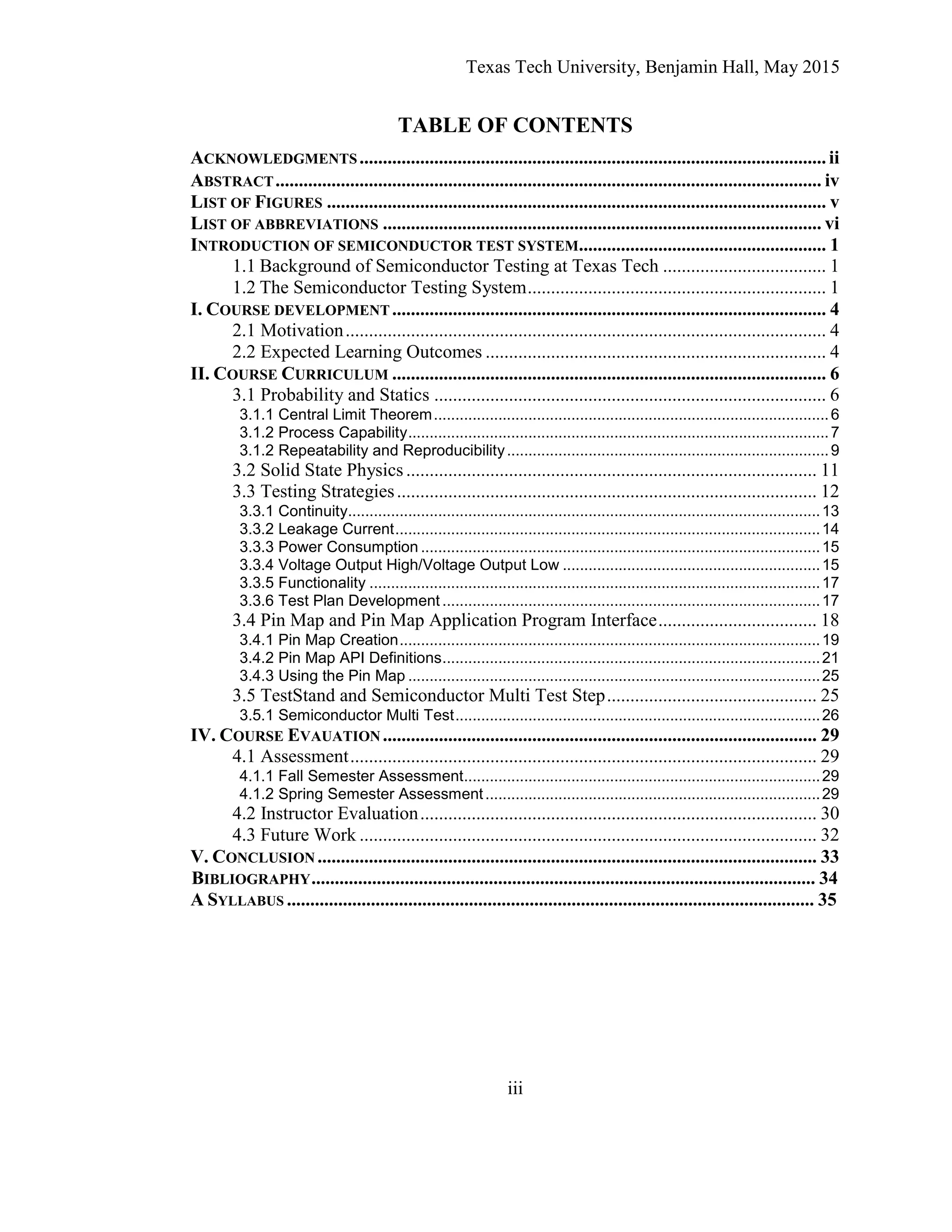 Texas Tech University, Benjamin Hall, May 2015
iii
TABLE OF CONTENTS
ACKNOWLEDGMENTS....................................................................................................ii
ABSTRACT..................................................................................................................... iv
LIST OF FIGURES ........................................................................................................... v
LIST OF ABBREVIATIONS .............................................................................................. vi
INTRODUCTION OF SEMICONDUCTOR TEST SYSTEM..................................................... 1
1.1 Background of Semiconductor Testing at Texas Tech ................................... 1
1.2 The Semiconductor Testing System................................................................ 1
I. COURSE DEVELOPMENT ............................................................................................. 4
2.1 Motivation....................................................................................................... 4
2.2 Expected Learning Outcomes ......................................................................... 4
II. COURSE CURRICULUM ............................................................................................. 6
3.1 Probability and Statics .................................................................................... 6
3.1.1 Central Limit Theorem............................................................................................6
3.1.2 Process Capability..................................................................................................7
3.1.2 Repeatability and Reproducibility...........................................................................9
3.2 Solid State Physics........................................................................................ 11
3.3 Testing Strategies.......................................................................................... 12
3.3.1 Continuity..............................................................................................................13
3.3.2 Leakage Current...................................................................................................14
3.3.3 Power Consumption .............................................................................................15
3.3.4 Voltage Output High/Voltage Output Low ............................................................15
3.3.5 Functionality .........................................................................................................17
3.3.6 Test Plan Development ........................................................................................17
3.4 Pin Map and Pin Map Application Program Interface.................................. 18
3.4.1 Pin Map Creation..................................................................................................19
3.4.2 Pin Map API Definitions........................................................................................21
3.4.3 Using the Pin Map ................................................................................................25
3.5 TestStand and Semiconductor Multi Test Step............................................. 25
3.5.1 Semiconductor Multi Test.....................................................................................26
IV. COURSE EVAUATION ............................................................................................. 29
4.1 Assessment.................................................................................................... 29
4.1.1 Fall Semester Assessment...................................................................................29
4.1.2 Spring Semester Assessment..............................................................................29
4.2 Instructor Evaluation..................................................................................... 30
4.3 Future Work .................................................................................................. 32
V. CONCLUSION ........................................................................................................... 33
BIBLIOGRAPHY............................................................................................................ 34
A SYLLABUS ................................................................................................................. 35
 