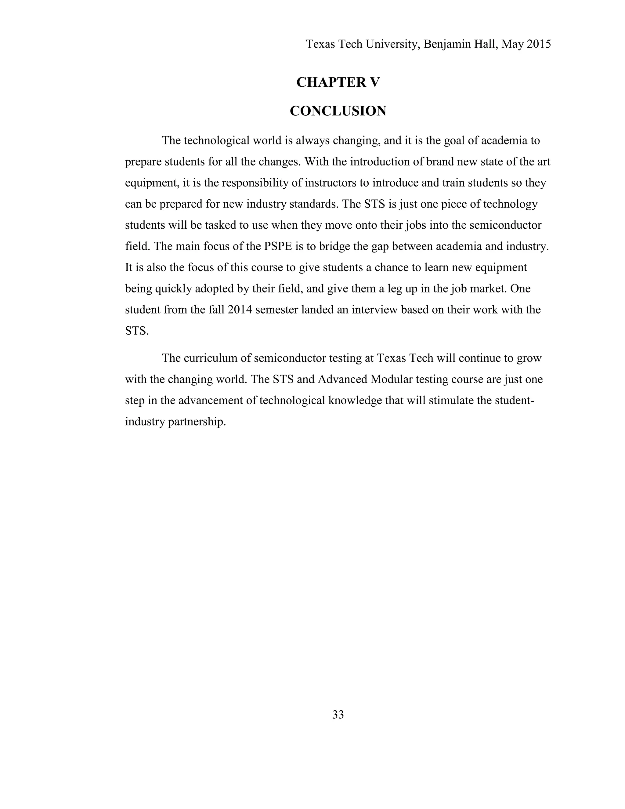 Texas Tech University, Benjamin Hall, May 2015
33
CHAPTER V
CONCLUSION
The technological world is always changing, and it is the goal of academia to
prepare students for all the changes. With the introduction of brand new state of the art
equipment, it is the responsibility of instructors to introduce and train students so they
can be prepared for new industry standards. The STS is just one piece of technology
students will be tasked to use when they move onto their jobs into the semiconductor
field. The main focus of the PSPE is to bridge the gap between academia and industry.
It is also the focus of this course to give students a chance to learn new equipment
being quickly adopted by their field, and give them a leg up in the job market. One
student from the fall 2014 semester landed an interview based on their work with the
STS.
The curriculum of semiconductor testing at Texas Tech will continue to grow
with the changing world. The STS and Advanced Modular testing course are just one
step in the advancement of technological knowledge that will stimulate the student-
industry partnership.
 