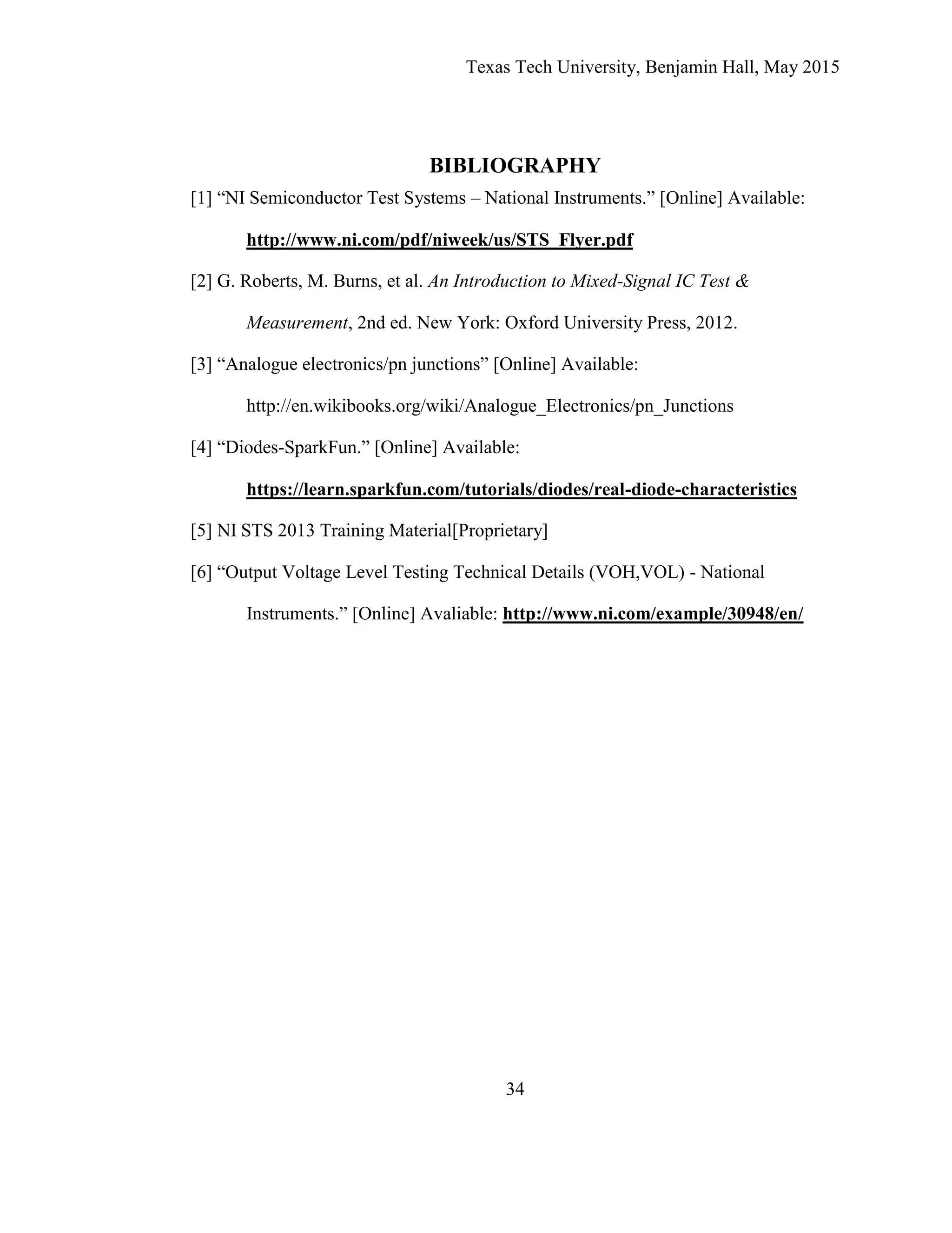 Texas Tech University, Benjamin Hall, May 2015
34
BIBLIOGRAPHY
[1] “NI Semiconductor Test Systems – National Instruments.” [Online] Available:
http://www.ni.com/pdf/niweek/us/STS_Flyer.pdf
[2] G. Roberts, M. Burns, et al. An Introduction to Mixed-Signal IC Test &
Measurement, 2nd ed. New York: Oxford University Press, 2012.
[3] “Analogue electronics/pn junctions” [Online] Available:
http://en.wikibooks.org/wiki/Analogue_Electronics/pn_Junctions
[4] “Diodes-SparkFun.” [Online] Available:
https://learn.sparkfun.com/tutorials/diodes/real-diode-characteristics
[5] NI STS 2013 Training Material[Proprietary]
[6] “Output Voltage Level Testing Technical Details (VOH,VOL) - National
Instruments.” [Online] Avaliable: http://www.ni.com/example/30948/en/
 