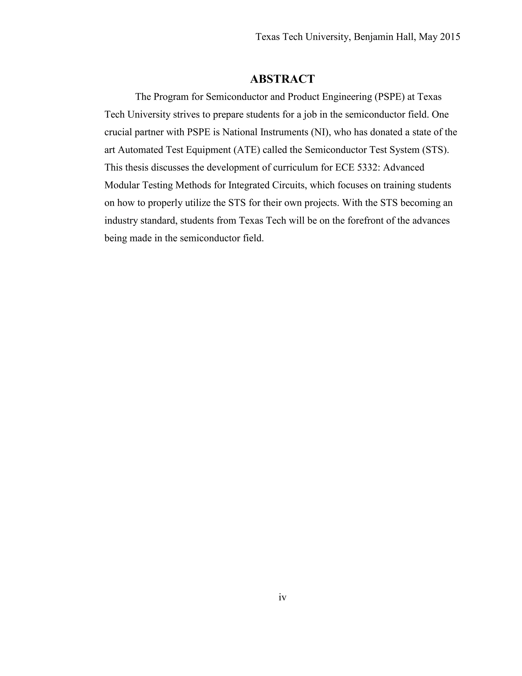 Texas Tech University, Benjamin Hall, May 2015
iv
ABSTRACT
The Program for Semiconductor and Product Engineering (PSPE) at Texas
Tech University strives to prepare students for a job in the semiconductor field. One
crucial partner with PSPE is National Instruments (NI), who has donated a state of the
art Automated Test Equipment (ATE) called the Semiconductor Test System (STS).
This thesis discusses the development of curriculum for ECE 5332: Advanced
Modular Testing Methods for Integrated Circuits, which focuses on training students
on how to properly utilize the STS for their own projects. With the STS becoming an
industry standard, students from Texas Tech will be on the forefront of the advances
being made in the semiconductor field.
 