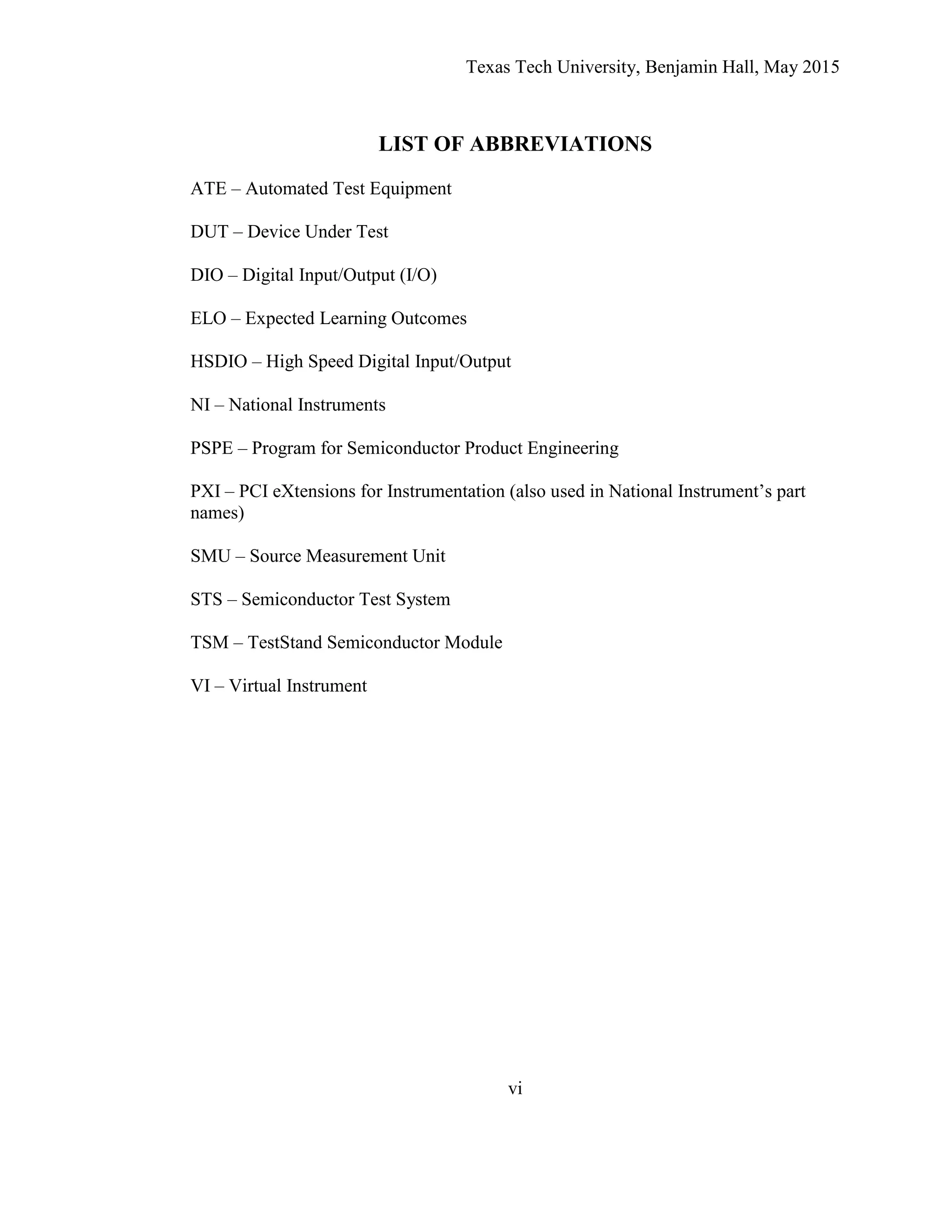 Texas Tech University, Benjamin Hall, May 2015
vi
LIST OF ABBREVIATIONS
ATE – Automated Test Equipment
DUT – Device Under Test
DIO – Digital Input/Output (I/O)
ELO – Expected Learning Outcomes
HSDIO – High Speed Digital Input/Output
NI – National Instruments
PSPE – Program for Semiconductor Product Engineering
PXI – PCI eXtensions for Instrumentation (also used in National Instrument’s part
names)
SMU – Source Measurement Unit
STS – Semiconductor Test System
TSM – TestStand Semiconductor Module
VI – Virtual Instrument
 