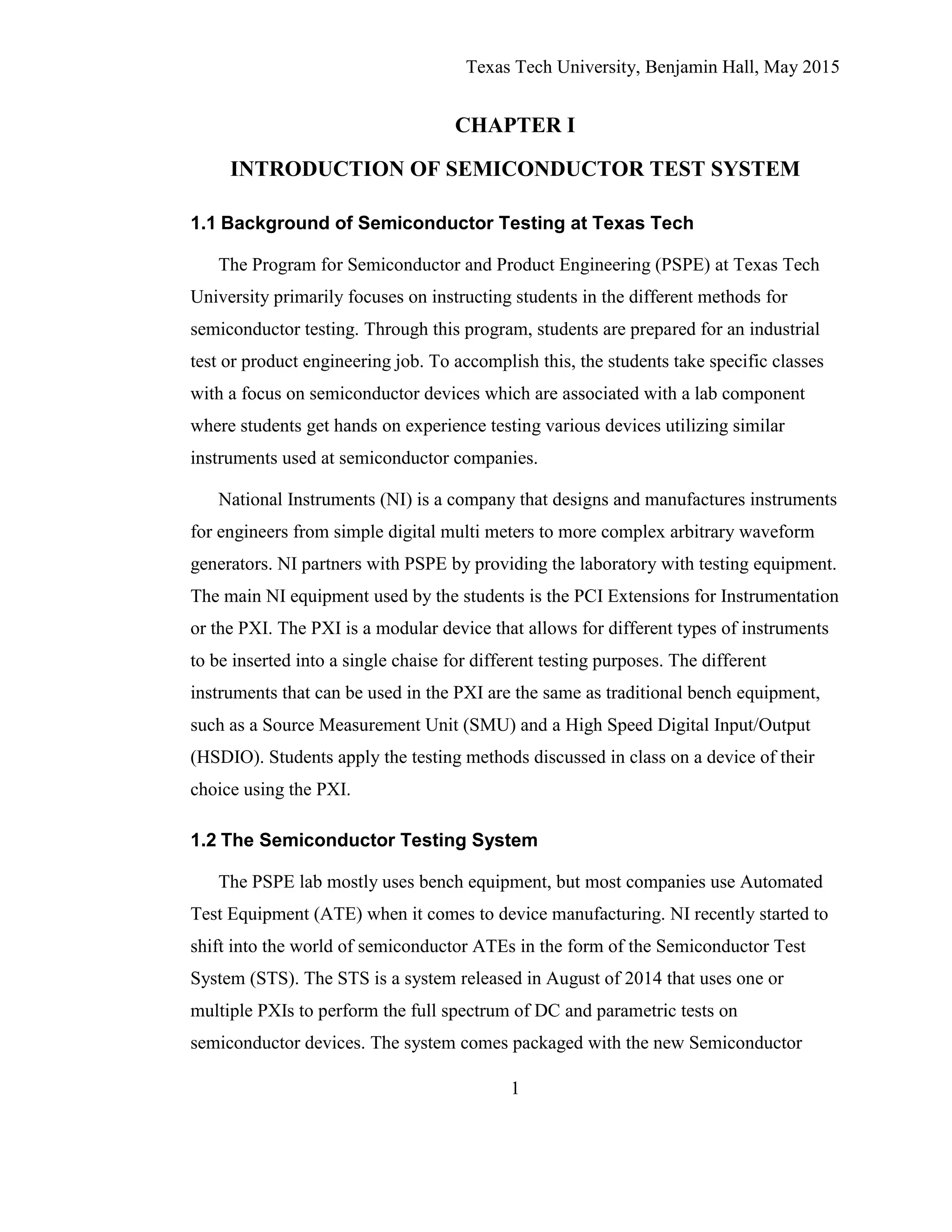 Texas Tech University, Benjamin Hall, May 2015
1
CHAPTER I
INTRODUCTION OF SEMICONDUCTOR TEST SYSTEM
1.1 Background of Semiconductor Testing at Texas Tech
The Program for Semiconductor and Product Engineering (PSPE) at Texas Tech
University primarily focuses on instructing students in the different methods for
semiconductor testing. Through this program, students are prepared for an industrial
test or product engineering job. To accomplish this, the students take specific classes
with a focus on semiconductor devices which are associated with a lab component
where students get hands on experience testing various devices utilizing similar
instruments used at semiconductor companies.
National Instruments (NI) is a company that designs and manufactures instruments
for engineers from simple digital multi meters to more complex arbitrary waveform
generators. NI partners with PSPE by providing the laboratory with testing equipment.
The main NI equipment used by the students is the PCI Extensions for Instrumentation
or the PXI. The PXI is a modular device that allows for different types of instruments
to be inserted into a single chaise for different testing purposes. The different
instruments that can be used in the PXI are the same as traditional bench equipment,
such as a Source Measurement Unit (SMU) and a High Speed Digital Input/Output
(HSDIO). Students apply the testing methods discussed in class on a device of their
choice using the PXI.
1.2 The Semiconductor Testing System
The PSPE lab mostly uses bench equipment, but most companies use Automated
Test Equipment (ATE) when it comes to device manufacturing. NI recently started to
shift into the world of semiconductor ATEs in the form of the Semiconductor Test
System (STS). The STS is a system released in August of 2014 that uses one or
multiple PXIs to perform the full spectrum of DC and parametric tests on
semiconductor devices. The system comes packaged with the new Semiconductor
 