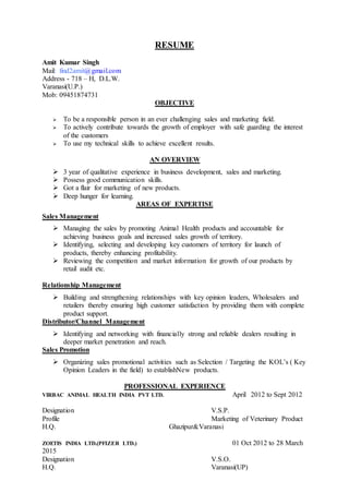 RESUME
Amit Kumar Singh
Mail: find2amit@gmail.com
Address - 718 – H, D.L.W.
Varanasi(U.P.)
Mob: 09451874731
OBJECTIVE
 To be a responsible person in an ever challenging sales and marketing field.
 To actively contribute towards the growth of employer with safe guarding the interest
of the customers
 To use my technical skills to achieve excellent results.
AN OVERVIEW
 3 year of qualitative experience in business development, sales and marketing.
 Possess good communication skills.
 Got a flair for marketing of new products.
 Deep hunger for learning.
AREAS OF EXPERTISE
Sales Management
 Managing the sales by promoting Animal Health products and accountable for
achieving business goals and increased sales growth of territory.
 Identifying, selecting and developing key customers of territory for launch of
products, thereby enhancing profitability.
 Reviewing the competition and market information for growth of our products by
retail audit etc.
Relationship Management
 Building and strengthening relationships with key opinion leaders, Wholesalers and
retailers thereby ensuring high customer satisfaction by providing them with complete
product support.
Distributor/Channel Management
 Identifying and networking with financially strong and reliable dealers resulting in
deeper market penetration and reach.
Sales Promotion
 Organizing sales promotional activities such as Selection / Targeting the KOL’s ( Key
Opinion Leaders in the field) to establishNew products.
PROFESSIONAL EXPERIENCE
VIRBAC ANIMAL HEALTH INDIA PVT LTD. April 2012 to Sept 2012
Designation V.S.P.
Profile Marketing of Veterinary Product
H.Q. Ghazipur&Varanasi
ZOETIS INDIA LTD.(PFIZER LTD.) 01 Oct 2012 to 28 March
2015
Designation V.S.O.
H.Q. Varanasi(UP)
 
