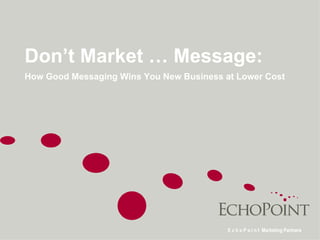 Don’t Market … Message:  How Good Messaging Wins You New Business at Lower Cost E c h o P o i n t  Marketing Partners 