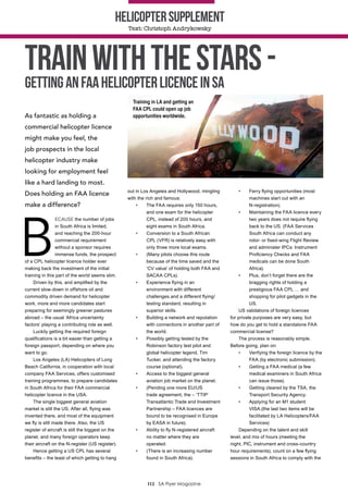 112 SA Flyer Magazine
Helicoptersupplement
Text: Christoph Andrykowsky
As fantastic as holding a
commercial helicopter licence
might make you feel, the
job prospects in the local
helicopter industry make
looking for employment feel
like a hard landing to most.
Does holding an FAA licence
make a difference?
B
ECAUSE the number of jobs
in South Africa is limited,
and reaching the 200-hour
commercial requirement
without a sponsor requires
immense funds, the prospect
of a CPL helicopter licence holder ever
making back the investment of the initial
training in this part of the world seems slim.
Driven by this, and amplified by the
current slow-down in offshore oil and
commodity driven demand for helicopter
work, more and more candidates start
preparing for seemingly greener pastures
abroad – the usual ‘Africa uncertainty
factors’ playing a contributing role as well.
Luckily getting the required foreign
qualifications is a bit easier than getting a
foreign passport, depending on where you
want to go.
Los Angeles (LA) Helicopters of Long
Beach California, in cooperation with local
company FAA Services, offers customised
training programmes, to prepare candidates
in South Africa for their FAA commercial
helicopter licence in the USA.
The single biggest general aviation
market is still the US. After all, flying was
invented there, and most of the equipment
we fly is still made there. Also, the US
register of aircraft is still the biggest on the
planet, and many foreign operators keep
their aircraft on the N-register (US register).
Hence getting a US CPL has several
benefits – the least of which getting to hang
out in Los Angeles and Hollywood, mingling
with the rich and famous:
•	 The FAA requires only 150 hours,
and one exam for the helicopter
CPL, instead of 200 hours, and
eight exams in South Africa.
•	 Conversion to a South African
CPL (VFR) is relatively easy with
only three more local exams.
•	 (Many pilots choose this route
because of the time saved and the
‘CV value’ of holding both FAA and
SACAA CPLs).
•	 Experience flying in an
environment with different
challenges and a different flying/
testing standard, resulting in
superior skills.
•	 Building a network and reputation
with connections in another part of
the world.
•	 Possibly getting tested by the
Robinson factory test pilot and
global helicopter legend, Tim
Tucker, and attending the factory
course (optional).
•	 Access to the biggest general
aviation job market on the planet.
•	 (Pending one more EU/US
trade agreement, the – ‘TTIP’
Transatlantic Trade and Investment
Partnership – FAA licences are
bound to be recognised in Europe
by EASA in future).
•	 Ability to fly N-registered aircraft
no matter where they are
operated.
•	 (There is an increasing number
found in South Africa).
•	 Ferry flying opportunities (most
machines start out with an
N-registration).
•	 Maintaining the FAA licence every
two years does not require flying
back to the US. (FAA Services
South Africa can conduct any
rotor- or fixed-wing Flight Review
and administer IPCs: Instrument
Proficiency Checks and FAA
medicals can be done South
Africa).
•	 Plus, don’t forget there are the
bragging rights of holding a
prestigious FAA CPL … and
shopping for pilot gadgets in the
US.
US validations of foreign licences
for private purposes are very easy, but
how do you get to hold a standalone FAA
commercial license?
The process is reasonably simple.
Before going, plan on:
•	 Verifying the foreign licence by the
FAA (by electronic submission).
•	 Getting a FAA medical (a few
medical examiners in South Africa
can issue those).
•	 Getting cleared by the TSA, the
Transport Security Agency.
•	 Applying for an M1 student
VISA.(the last two items will be
facilitated by LA Helicopters/FAA
Services)
Depending on the talent and skill
level, and mix of hours (meeting the
night, PIC, instrument and cross-country
hour requirements), count on a few flying
sessions in South Africa to comply with the
TrainwiththeStars-
GettinganFAAHelicopterlicenceinSA
Training in LA and getting an
FAA CPL could open up job
opportunities worldwide.
 