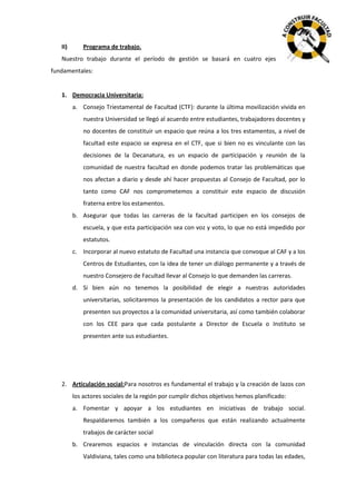 II)

Programa de trabajo.

Nuestro trabajo durante el período de gestión se basará en cuatro ejes
fundamentales:

1. Democracia Universitaria:
a. Consejo Triestamental de Facultad (CTF): durante la última movilización vivida en
nuestra Universidad se llegó al acuerdo entre estudiantes, trabajadores docentes y
no docentes de constituir un espacio que reúna a los tres estamentos, a nivel de
facultad este espacio se expresa en el CTF, que si bien no es vinculante con las
decisiones de la Decanatura, es un espacio de participación y reunión de la
comunidad de nuestra facultad en donde podemos tratar las problemáticas que
nos afectan a diario y desde ahí hacer propuestas al Consejo de Facultad, por lo
tanto como CAF nos comprometemos a constituir este espacio de discusión
fraterna entre los estamentos.
b. Asegurar que todas las carreras de la facultad participen en los consejos de
escuela, y que esta participación sea con voz y voto, lo que no está impedido por
estatutos.
c. Incorporar al nuevo estatuto de Facultad una instancia que convoque al CAF y a los
Centros de Estudiantes, con la idea de tener un diálogo permanente y a través de
nuestro Consejero de Facultad llevar al Consejo lo que demanden las carreras.
d. Si bien aún no tenemos la posibilidad de elegir a nuestras autoridades
universitarias, solicitaremos la presentación de los candidatos a rector para que
presenten sus proyectos a la comunidad universitaria, así como también colaborar
con los CEE para que cada postulante a Director de Escuela o Instituto se
presenten ante sus estudiantes.

2. Articulación social:Para nosotros es fundamental el trabajo y la creación de lazos con
los actores sociales de la región por cumplir dichos objetivos hemos planificado:
a. Fomentar y apoyar a los estudiantes en iniciativas de trabajo social.
Respaldaremos también a los compañeros que están realizando actualmente
trabajos de carácter social
b. Crearemos espacios e instancias de vinculación directa con la comunidad
Valdiviana, tales como una biblioteca popular con literatura para todas las edades,

 