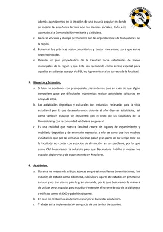 además avanzaremos en la creación de una escuela popular en donde
se mezcle la enseñanza técnica con las ciencias sociales, todo esto
apuntado a la Comunidad Universitaria y Valdiviana.
c. Generar vínculos y diálogo permanente con las organizaciones de trabajadores de
la región.
d. Fomentar las prácticas socio-comunitarias y buscar mecanismo para que éstas
sean reconocidas.
e. Orientar el plan propedéutico de la Facultad hacia estudiantes de liceos
municipales de la región y que éste sea reconocido como acceso especial para
aquellos estudiantes que por vía PSU no logren entrar a las carreras de la Facultad.

3. Bienestar y Extensión.
a. Si bien no contamos con presupuesto, pretendemos que en caso de que algún
compañero pase por dificultades económicas realizar actividades solidarias en
apoyo de ellos.
b. Las actividades deportivas y culturales son instancias necesarias para la vida
estudiantil por lo que desarrollaremos durante el año diversas actividades, así
como también espacios de encuentro con el resto de las facultades de la
Universidad y con la comunidad valdiviana en general.
c. Es una realidad que nuestra facultad carece de lugares de esparcimiento y
mobiliario deportivo y de extensión necesario, a ello se suma que hay muchos
estudiantes que por las ventanas horarias pasan gran parte de su tiempo libre en
la facultady no contar con espacios de distención es un problema, por lo que
como CAF buscaremos la solución para que Decanatura habilite y mejore los
espacios deportivos y de esparcimiento en Miraflores.

4. Académico.
a. Durante los meses más críticos, épocas en que estamos llenos de evaluaciones, los
espacios de estudio como biblioteca, cubículos y lugares de estudios en general se
saturan y no dan abasto para la gran demanda, por lo que buscaremos la manera
de utilizar otros espacios para estudiar y extender el horario de uso de la biblioteca
y edificios como el 8000 y pabellón docente.
b. En caso de problemas académicos velar por el bienestar académico.
c. Trabajar en la implementación compacta de una central de apuntes.

 