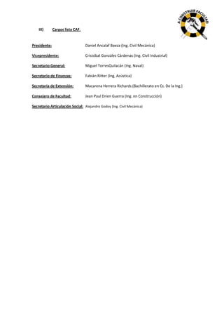 III)

Cargos lista CAF.

Presidente:

Daniel Ancalaf Baeza (Ing. Civil Mecánica)

Vicepresidente:

Cristóbal González Cárdenas (Ing. Civil Industrial)

Secretario General:

Miguel TorresQuilacán (Ing. Naval)

Secretario de Finanzas:

Fabián Ritter (Ing. Acústica)

Secretaria de Extensión:

Macarena Herrera Richards (Bachillerato en Cs. De la Ing.)

Consejero de Facultad:

Jean Paul Drien Guerra (Ing. en Construcción)

Secretario Articulación Social: Alejandro Godoy (Ing. Civil Mecánica)

 