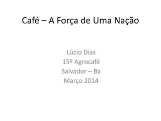 Café – A Força de Uma Nação
Lúcio Dias
15º Agrocafé
Salvador – Ba
Março 2014
 