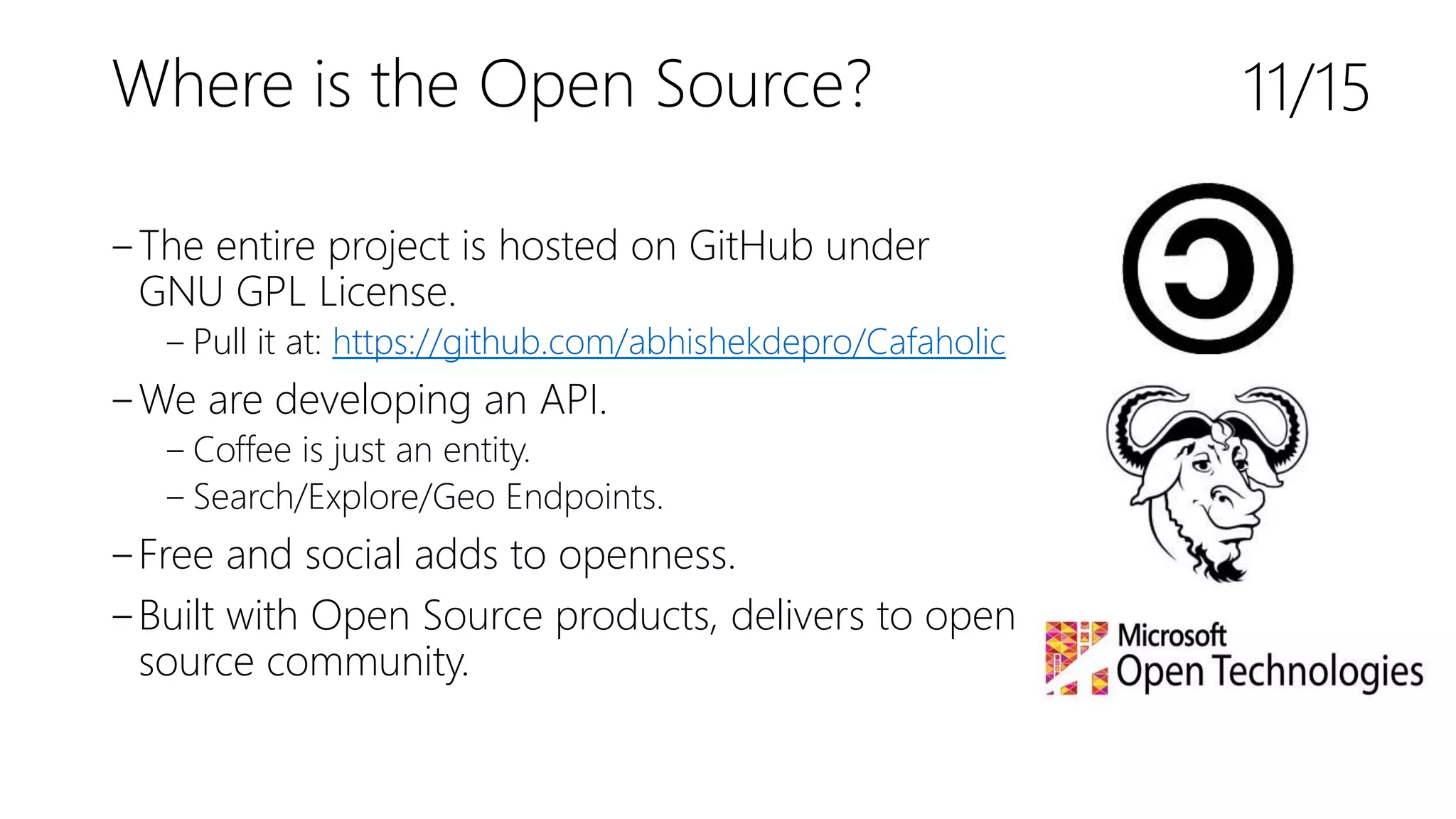 Where is the Open Source?
‒The entire project is hosted on GitHub under
GNU GPL License.
‒ Pull it at: https://github.com/abhishekdepro/Cafaholic
‒We are developing an API.
‒ Coffee is just an entity.
‒ Search/Explore/Geo Endpoints.
‒Free and social adds to openness.
‒Built with Open Source products, delivers to open
source community.
11/15
 