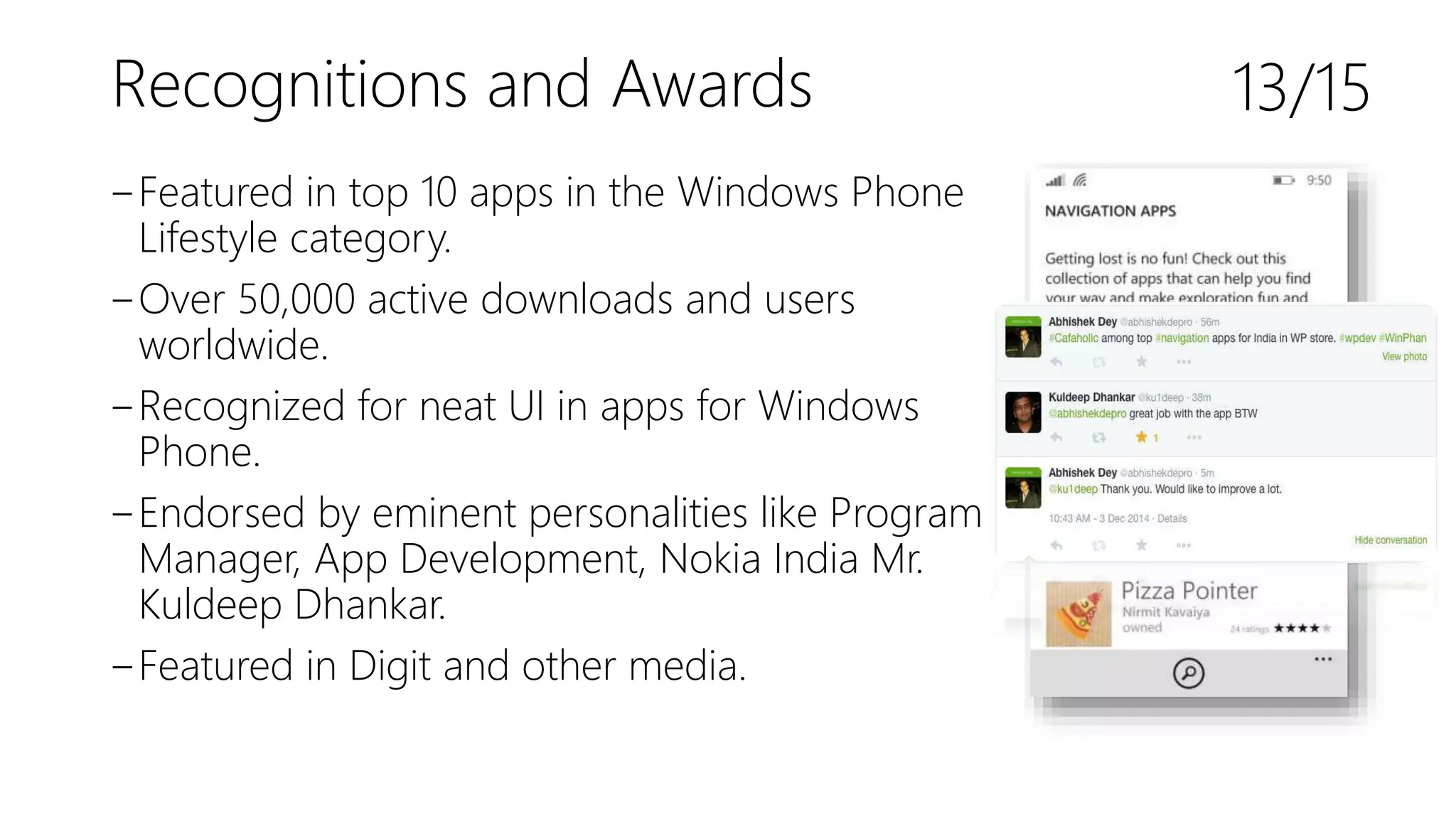 Recognitions and Awards
‒Featured in top 10 apps in the Windows Phone
Lifestyle category.
‒Over 50,000 active downloads and users
worldwide.
‒Recognized for neat UI in apps for Windows
Phone.
‒Endorsed by eminent personalities like Program
Manager, App Development, Nokia India Mr.
Kuldeep Dhankar.
‒Featured in Digit and other media.
13/15
 