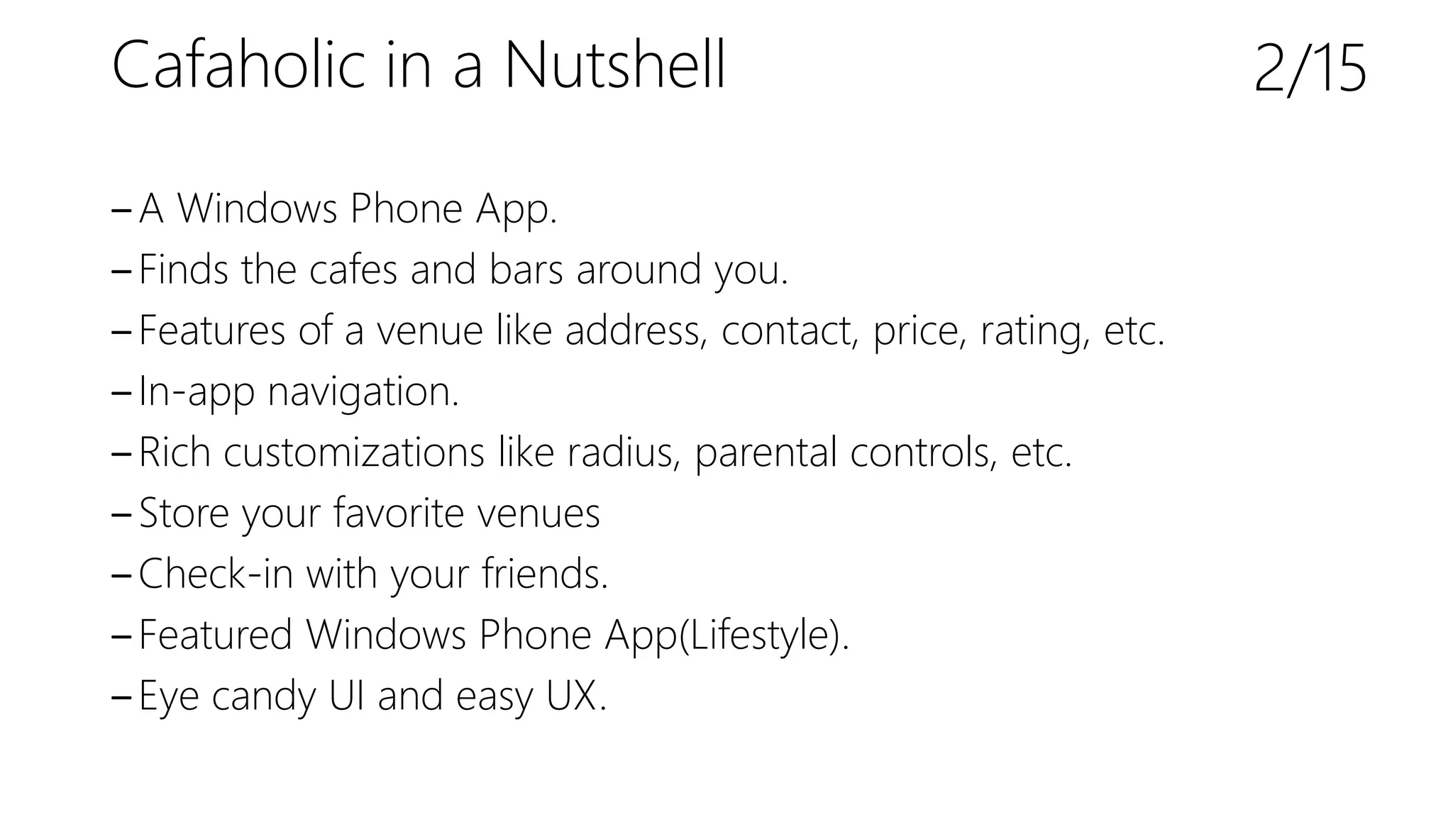 Cafaholic in a Nutshell
‒A Windows Phone App.
‒Finds the cafes and bars around you.
‒Features of a venue like address, contact, price, rating, etc.
‒In-app navigation.
‒Rich customizations like radius, parental controls, etc.
‒Store your favorite venues
‒Check-in with your friends.
‒Featured Windows Phone App(Lifestyle).
‒Eye candy UI and easy UX.
2/15
 