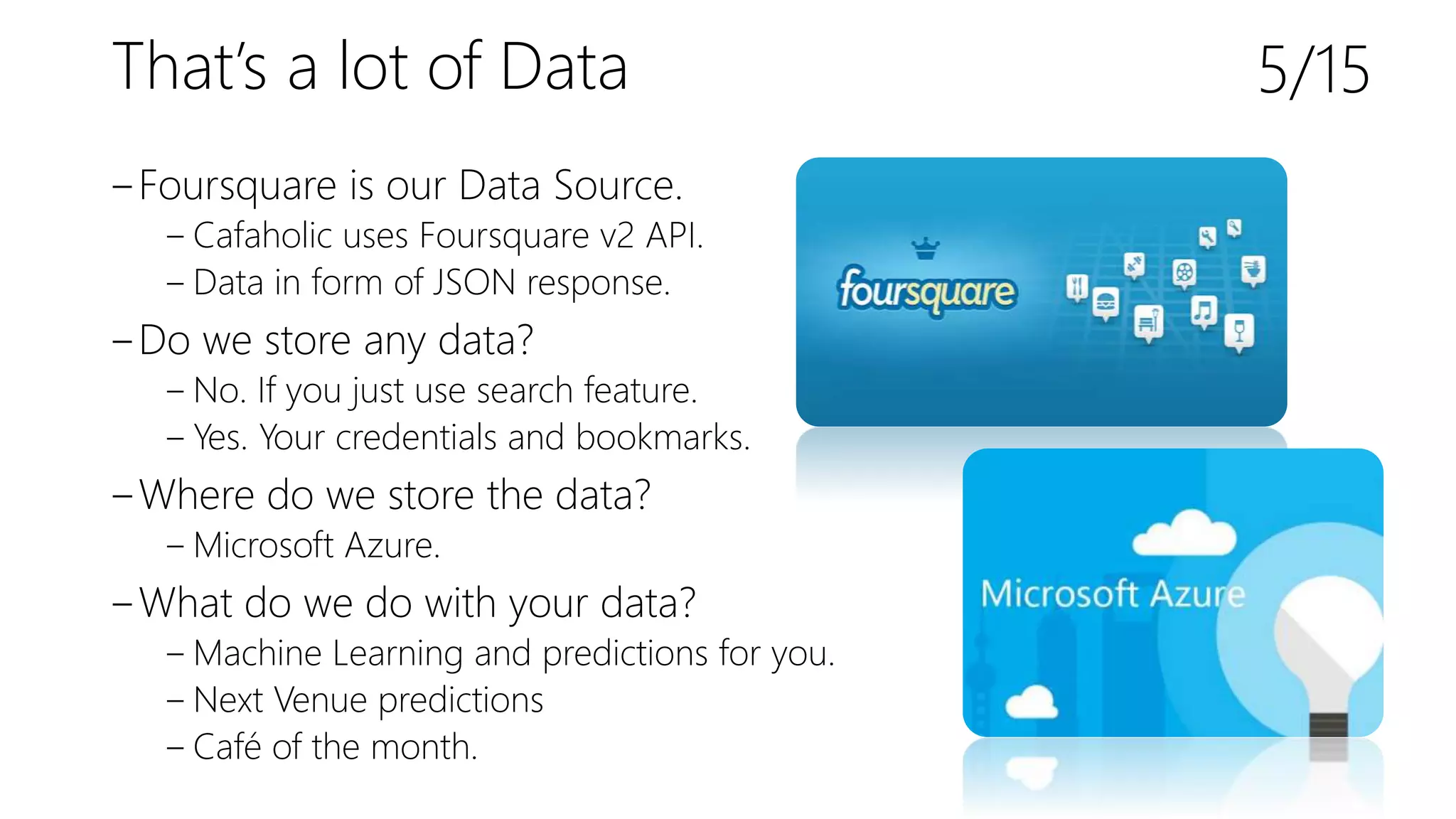 That’s a lot of Data
‒Foursquare is our Data Source.
‒ Cafaholic uses Foursquare v2 API.
‒ Data in form of JSON response.
‒Do we store any data?
‒ No. If you just use search feature.
‒ Yes. Your credentials and bookmarks.
‒Where do we store the data?
‒ Microsoft Azure.
‒What do we do with your data?
‒ Machine Learning and predictions for you.
‒ Next Venue predictions
‒ Café of the month.
5/15
 