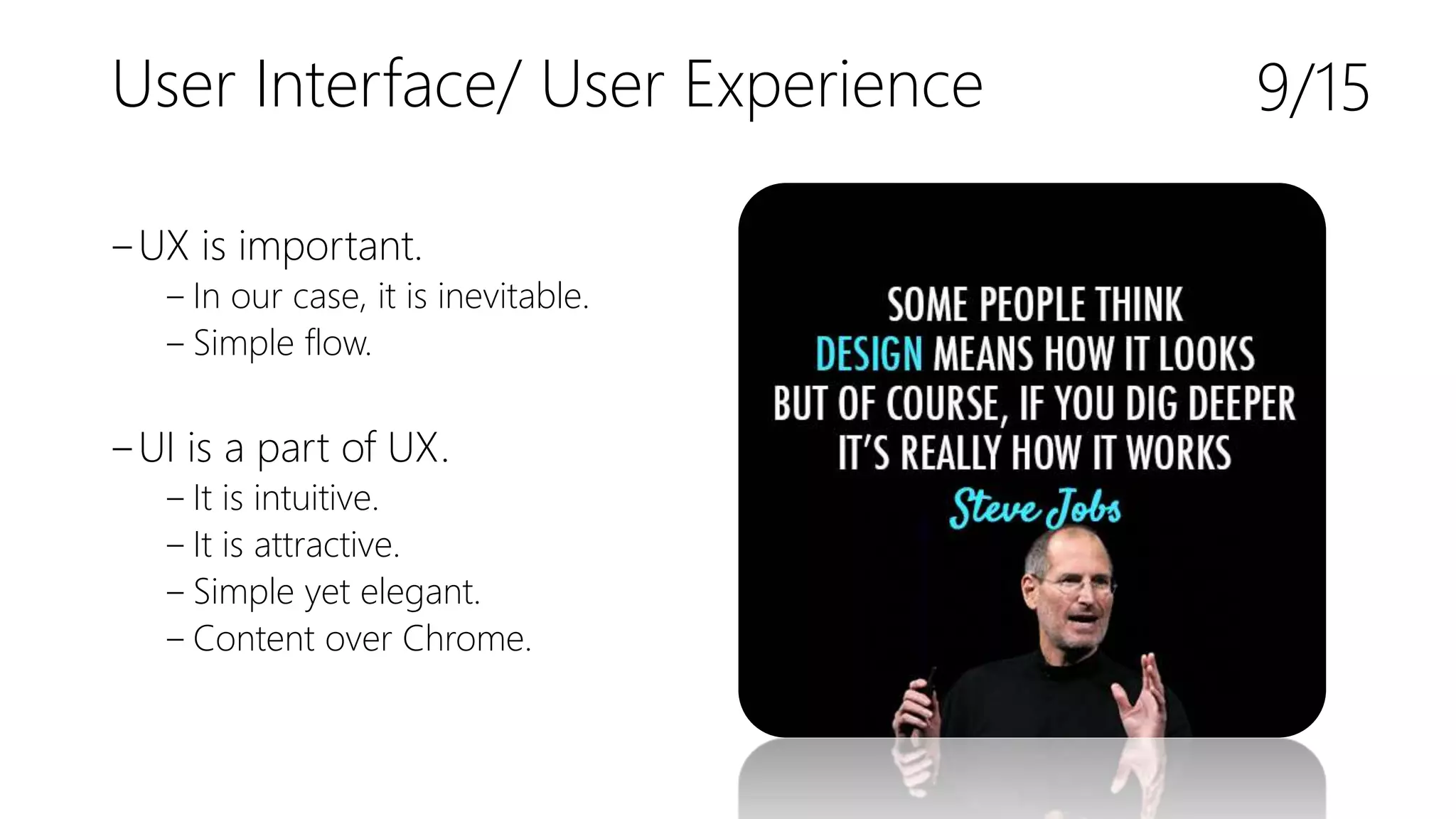 User Interface/ User Experience
‒UX is important.
‒ In our case, it is inevitable.
‒ Simple flow.
‒UI is a part of UX.
‒ It is intuitive.
‒ It is attractive.
‒ Simple yet elegant.
‒ Content over Chrome.
9/15
 
