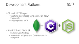 Development Platform
‒C# and .NET Roslyn.
‒ Cafaholic is developed using open .NET Roslyn
framework.
‒ Language used is C#.
‒JavaScript and Node JS.
‒ Backend uses Node JS.
‒ Server used is Express and Database used is
MongoDB.
10/15
+ +
 