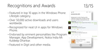 Recognitions and Awards
‒Featured in top 10 apps in the Windows Phone
Lifestyle category.
‒Over 50,000 active downloads and users
worldwide.
‒Recognized for neat UI in apps for Windows
Phone.
‒Endorsed by eminent personalities like Program
Manager, App Development, Nokia India Mr.
Kuldeep Dhankar.
‒Featured in Digit and other media.
13/15
 