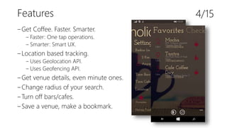 Features
‒Get Coffee. Faster. Smarter.
‒ Faster: One tap operations.
‒ Smarter: Smart UX.
‒Location based tracking.
‒ Uses Geolocation API.
‒ Uses Geofencing API.
‒Get venue details, even minute ones.
‒Change radius of your search.
‒Turn off bars/cafes.
‒Save a venue, make a bookmark.
4/15
 