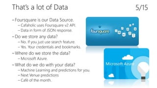 That’s a lot of Data
‒Foursquare is our Data Source.
‒ Cafaholic uses Foursquare v2 API.
‒ Data in form of JSON response.
‒Do we store any data?
‒ No. If you just use search feature.
‒ Yes. Your credentials and bookmarks.
‒Where do we store the data?
‒ Microsoft Azure.
‒What do we do with your data?
‒ Machine Learning and predictions for you.
‒ Next Venue predictions
‒ Café of the month.
5/15
 