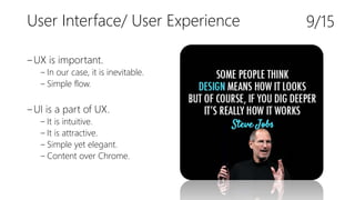 User Interface/ User Experience
‒UX is important.
‒ In our case, it is inevitable.
‒ Simple flow.
‒UI is a part of UX.
‒ It is intuitive.
‒ It is attractive.
‒ Simple yet elegant.
‒ Content over Chrome.
9/15
 