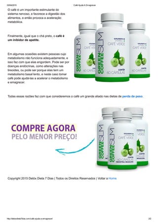 03/04/2015 Café Ajuda A Emagrecer
http://detoxdieta7dias.com/cafe­ajuda­a­emagrecer/ 2/2
O café é um importante estimulante do
sistema nervoso, e favorece a digestão dos
alimentos, e então provoca a aceleração
metabólica.
 
Finalmente, igual que o chá preto, o café é
um inibidor de apetite.
 
Em algumas ocasiões existem pessoas cujo
metabolismo não funciona adequadamente, e
isso faz com que elas engordem. Pode ser por
doenças endócrinas, como alterações nas
tireoides, ou pode ser porque elas tem um
metabolismo basal lento, e neste caso tomar
café pode ajudá­las a acelerar o metabolismo
e emagrecer.
 
Todas essas razões faz com que consideremos o café um grande aliado nas dietas de perda de peso.
Copyright 2015 Detóx Dieta 7 Dias | Todos os Direitos Reservados | Voltar a Home
 