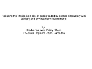 Reducing the Transaction cost of goods traded by dealing adequately with sanitary and phytosanitary requirements by  Hesdie Grauwde, Policy officer,  FAO Sub-Regional Office, Barbados 