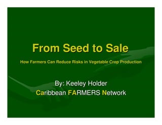 From Seed to Sale
How Farmers Can Reduce Risks in Vegetable Crop Production




             By: Keeley Holder
       Caribbean FARMERS Network
 